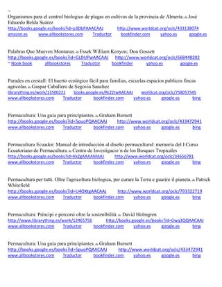 ~
Organismos para el control biologico de plagas en cultivos de la provincia de Almería; de José
Eduardo Belda Suárez
http://books.google.es/books?id=p3DbPAAACAAJ http://www.worldcat.org/oclc/433138074
amazon.es www.allbookstores.com Traductor bookfinder.com yahoo.es google.es
Palabras Que Mueven Montanas; de Essek William Kenyon; Don Gossett
http://books.google.es/books?id=GLDUPwAACAAJ http://www.worldcat.org/oclc/668448202
~ Nook book allbookstores Traductor bookfinder yahoo.es google.es
Parades en crestall: El huerto ecológico fàcil para familias, escuelas espacios publicos fincas
agricolas; de Gaspar Caballero de Segovia Sanchez
librarything.es/work/13500221 books.google.es/RLZ2twAACAAJ worldcat.org/oclc/758057545
www.allbookstores.com Traductor bookfinder.com yahoo.es google.es bing
Permacultura: Una guía para principiantes; de Graham Burnett
http://books.google.es/books?id=5puoPQAACAAJ http://www.worldcat.org/oclc/433472941
www.allbookstores.com Traductor bookfinder.com yahoo.es google.es bing
Permacultura Ecuador: Manual de introducción al diseño permacultural: memoria del I Curso
Ecuatoriano de Permacultura; de Centro de Investigacio´n de los Bosques Tropicales
http://books.google.es/books?id=KkZgAAAAMAAJ http://www.worldcat.org/oclc/34656781
www.allbookstores.com Traductor bookfinder.com yahoo.es google.es bing
Permacultura per tutti. Oltre l'agricoltura biologica, per curare la Terra e guarire il pianeta; de Patrick
Whitefield
http://books.google.es/books?id=U4OXtgAACAAJ http://www.worldcat.org/oclc/793322719
www.allbookstores.com Traductor bookfinder.com yahoo.es google.es bing
Permacultura: Principi e percorsi oltre la sostenibilità; de David Holmgren
http://www.librarything.es/work/12465756 http://books.google.es/books?id=Gwq3QQAACAAJ
www.allbookstores.com Traductor bookfinder.com yahoo.es google.es bing
Permacultura: Una guía para principiantes; de Graham Burnett
http://books.google.es/books?id=5puoPQAACAAJ http://www.worldcat.org/oclc/433472941
www.allbookstores.com Traductor bookfinder.com yahoo.es google.es bing
 