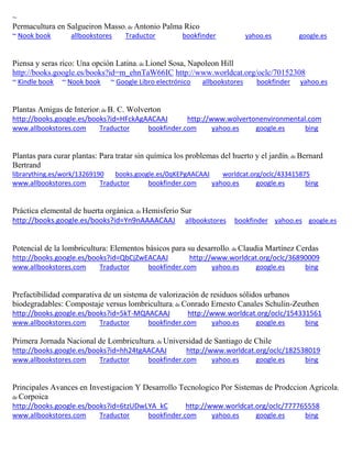 ~
Permacultura en Salgueiron Masso; de Antonio Palma Rico
~ Nook book allbookstores Traductor bookfinder yahoo.es google.es
Piensa y seras rico: Una opci n Latina; de Lionel Sosa, Napoleon Hill
http://books.google.es/books?id=m_ehnTaW66IC http://www.worldcat.org/oclc/70152308
~ Kindle book ~ Nook book ~ Google Libro electrónico allbookstores bookfinder yahoo.es
Plantas Amigas de Interior; de B. C. Wolverton
http://books.google.es/books?id=HFckAgAACAAJ http://www.wolvertonenvironmental.com
www.allbookstores.com Traductor bookfinder.com yahoo.es google.es bing
Plantas para curar plantas: Para tratar sin química los problemas del huerto y el jardín; de Bernard
Bertrand
librarything.es/work/13269190 books.google.es/0qKEPgAACAAJ worldcat.org/oclc/433415875
www.allbookstores.com Traductor bookfinder.com yahoo.es google.es bing
Práctica elemental de huerta orgánica; de Hemisferio Sur
http://books.google.es/books?id=Yn9nAAAACAAJ allbookstores bookfinder yahoo.es google.es
Potencial de la lombricultura: Elementos b sicos para su desarrollo; de Claudia Mart nez Cerdas
http://books.google.es/books?id=QbCjZwEACAAJ http://www.worldcat.org/oclc/36890009
www.allbookstores.com Traductor bookfinder.com yahoo.es google.es bing
Prefactibilidad comparativa de un sistema de valorización de residuos sólidos urbanos
biodegradables: Compostaje versus lombricultura; de Conrado Ernesto Canales Schulin-Zeuthen
http://books.google.es/books?id=5kT-MQAACAAJ http://www.worldcat.org/oclc/154331561
www.allbookstores.com Traductor bookfinder.com yahoo.es google.es bing
Primera Jornada Nacional de Lombricultura; de Universidad de Santiago de Chile
http://books.google.es/books?id=hh24tgAACAAJ http://www.worldcat.org/oclc/182538019
www.allbookstores.com Traductor bookfinder.com yahoo.es google.es bing
Principales Avances en Investigacion Y Desarrollo Tecnologico Por Sistemas de Prodccion Agricola;
de Corpoica
http://books.google.es/books?id=6tzUDwLYA_kC http://www.worldcat.org/oclc/777765558
www.allbookstores.com Traductor bookfinder.com yahoo.es google.es bing
 
