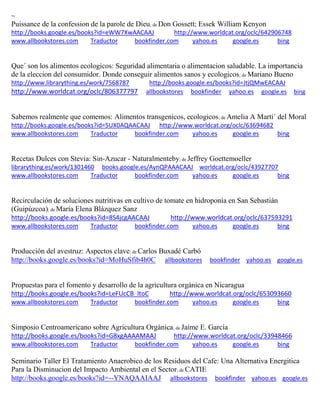 ~
Puissance de la confession de la parole de Dieu; de Don Gossett; Essek William Kenyon
http://books.google.es/books?id=eWW7XwAACAAJ http://www.worldcat.org/oclc/642906748
www.allbookstores.com Traductor bookfinder.com yahoo.es google.es bing
Que´ son los alimentos ecologicos: Seguridad alimentaria o alimentacion saludable. La importancia
de la eleccion del consumidor. Donde conseguir alimentos sanos y ecologicos; de Mariano Bueno
http://www.librarything.es/work/7568787 http://books.google.es/books?id=JtjQMwEACAAJ
http://www.worldcat.org/oclc/806377797 allbookstores bookfinder yahoo.es google.es bing
Sabemos realmente que comemos: Alimentos transgenicos, ecologicos; de Amelia A Marti´ del Moral
http://books.google.es/books?id=5UX0AQAACAAJ http://www.worldcat.org/oclc/63694682
www.allbookstores.com Traductor bookfinder.com yahoo.es google.es bing
Recetas Dulces con Stevia: Sin-Azucar - Naturalmenteby; de Jeffrey Goettemoeller
librarything.es/work/1301460 books.google.es/AynQPAAACAAJ worldcat.org/oclc/43927707
www.allbookstores.com Traductor bookfinder.com yahoo.es google.es bing
Recirculación de soluciones nutritivas en cultivo de tomate en hidroponía en San Sebastián
(Guipúzcoa); de María Elena Blázquez Sanz
http://books.google.es/books?id=8S4jcgAACAAJ http://www.worldcat.org/oclc/637593291
www.allbookstores.com Traductor bookfinder.com yahoo.es google.es bing
Producción del avestruz: Aspectos clave; de Carlos Buxadé Carbó
http://books.google.es/books?id=MoHuSfib4h0C allbookstores bookfinder yahoo.es google.es
Propuestas para el fomento y desarrollo de la agricultura org nica en Nicaragua
http://books.google.es/books?id=LeFUcCB_ltoC http://www.worldcat.org/oclc/653093660
www.allbookstores.com Traductor bookfinder.com yahoo.es google.es bing
Simposio Centroamericano sobre Agricultura Orgánica; de Jaime E. García
http://books.google.es/books?id=G8xgAAAAMAAJ http://www.worldcat.org/oclc/33948466
www.allbookstores.com Traductor bookfinder.com yahoo.es google.es bing
Seminario Taller El Tratamiento Anaerobico de los Residuos del Cafe: Una Alternativa Energitica
Para la Disminucion del Impacto Ambiental en el Sector; de CATIE
http://books.google.es/books?id=--YNAQAAIAAJ allbookstores bookfinder yahoo.es google.es
 