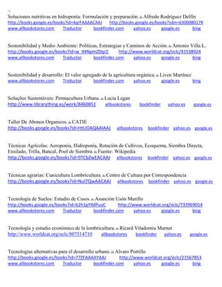 ~
Soluciones nutritivas en hidroponía: Formulación y preparación; de Alfredo Rodríguez Delfín
http://books.google.es/books?id=4qrFAAAACAAJ http://books.google.es/books?isbn=630008017X
www.allbookstores.com Traductor bookfinder.com yahoo.es google.es bing
Sostenibilidad y Medio Ambiente: Políticas, Estrategias y Caminos de Acción; de Antonio Villa L.
http://books.google.es/books?id=w_94NpmZDqcC http://www.worldcat.org/oclc/41538924
www.allbookstores.com Traductor bookfinder.com yahoo.es google.es bing
Sostenibilidad y desarrollo: El valor agregado de la agricultura orgánica; de Liven Martínez
www.allbookstores.com Traductor bookfinder.com yahoo.es google.es bing
Soluções Sustentáveis: Permacultura Urbana; de Lucia Legan
http://www.librarything.es/work/8460851 allbookstores bookfinder yahoo.es google.es
Taller De Abonos Organicos; de CATIE
http://books.google.es/books?id=HtUOAQAAIAAJ allbookstores bookfinder yahoo.es google.es
Técnicas Agrícolas: Aeroponía, Hidroponía, Rotación de Cultivos, Ecoquema, Siembra Directa,
Ensilado, Trilla, Bancal, Pool de Siembra; de Fuente: Wikipedia
http://books.google.es/books?id=9TCbZwEACAAJ allbookstores bookfinder yahoo.es google.es
Técnicas agrarias: Cunicultura Lombricultura; de Centro de Cultura por Correspondencia
http://books.google.es/books?id=NuI7QwAACAAJ allbookstores bookfinder yahoo.es google.es
Tecnología de Suelos: Estudio de Casos; de Asunción Usón Murillo
http://books.google.es/books?id=b2h1gY9dPuoC http://www.worldcat.org/oclc/733969014
www.allbookstores.com Traductor bookfinder.com yahoo.es google.es bing
Tecnolog a y estudio econ mico de la lombricultura; de Ricard Viladomiu Marnet
http://www.worldcat.org/oclc/807514710 allbookstores bookfinder yahoo.es google.es
Tecnologías alternativas para el desarrollo urbano; de Alvaro Portillo
http://books.google.es/books?id=77ZFAAAAYAAJ http://www.worldcat.org/oclc/21567853
www.allbookstores.com Traductor bookfinder.com yahoo.es google.es bing
 