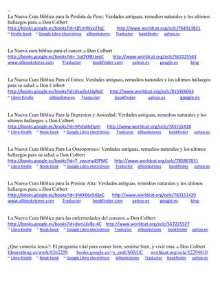 ~
La Nueva Cura Biblica para la Perdida de Peso: Verdades antiguas, remedios naturales y los ultimos
hallazgos para; de Don Colbert
http://books.google.es/books?id=QfLm9Kxv2TgC http://www.worldcat.org/oclc/764313821
~ Kindle book ~ Google Libro electrónico allbookstores Traductor bookfinder yahoo.es
La Nueva cura biblica para el cancer; de Don Colbert
http://books.google.es/books?id=_SuDY8RLteoC http://www.worldcat.org/oclc/567225543
www.allbookstores.com Traductor bookfinder.com yahoo.es google.es bing
La Nueva Cura Biblica Para el Estres: Verdades antiguas, remedios naturales y los ultimos hallazgos
para su salud; de Don Colbert
http://books.google.es/books?id=dswZut1JyRoC http://www.worldcat.org/oclc/815926043
~ Libro Kindle allbookstores Traductor bookfinder yahoo.es google.es
La Nueva Cura Biblica Para la Depresion y Ansiedad: Verdades antiguas, remedios naturales y los
ultimos hallazgos; de Don Colbert
http://books.google.es/books?id=5PvGAbElpm http://www.worldcat.org/oclc/783151418
~ Libro Kindle ~ Nook book ~ Google Libro electrónico Traductor allbookstores bookfinder yahoo.es
La Nueva Cura Biblica Para La Osteoporosis: Verdades antiguas, remedios naturales y los ultimos
hallazgos para su salud; de Don Colbert
http://books.google.es/books?id=7_zwumy4SPMC http://www.worldcat.org/oclc/785867831
~ Libro Kindle ~ Nook book ~ Google Libro electrónico Traductor allbookstores bookfinder yahoo.es
La Nueva Cura Biblica para la Presion Alta: Verdades antiguas, remedios naturales y los ultimos
hallazgos para; de Don Colbert
http://books.google.es/books?id=3hKK06c9JQoC http://www.worldcat.org/oclc/783151420
www.allbookstores.com Traductor bookfinder.com yahoo.es google.es bing
La Nueva Cura Biblica para las enfermedades del corazon; de Don Colbert
http://books.google.es/books?id=damJJivBc-4C http://www.worldcat.org/oclc/567225527
~ Libro Kindle ~ Nook book ~ Google Libro electrónico Traductor allbookstores bookfinder yahoo.es
¿Que comeria Jesus?: El programa vital para comer bien, sentirse bien, y vivir mas; de Don Colbert
librarything.es/work/8262258 books.google.es/=s_znrUb0JjUC worldcat.org/oclc/52294810
~ Libro Kindle ~ Nook book ~ Google Libro electrónico allbookstores Traductor bookfinder yahoo.es
 