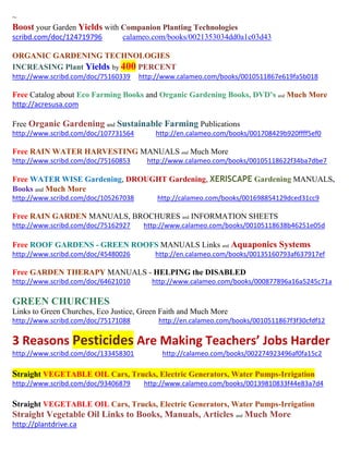~
Boost your Garden Yields with Companion Planting Technologies
scribd.com/doc/124719796 calameo.com/books/0021353034dd0a1c03d43
ORGANIC GARDENING TECHNOLOGIES
INCREASING Plant Yields by 400 PERCENT
http://www.scribd.com/doc/75160339 http://www.calameo.com/books/0010511867e619fa5b018
Free Catalog about Eco Farming Books and Organic Gardening Books, DVD’s and Much More
http://acresusa.com
Free Organic Gardening and Sustainable Farming Publications
http://www.scribd.com/doc/107731564 http://en.calameo.com/books/001708429b920ffff5ef0
Free RAIN WATER HARVESTING MANUALS and Much More
http://www.scribd.com/doc/75160853 http://www.calameo.com/books/00105118622f34ba7dbe7
Free WATER WISE Gardening, DROUGHT Gardening, XERISCAPE Gardening MANUALS,
Books and Much More
http://www.scribd.com/doc/105267038 http://calameo.com/books/001698854129dced31cc9
Free RAIN GARDEN MANUALS, BROCHURES and INFORMATION SHEETS
http://www.scribd.com/doc/75162927 http://www.calameo.com/books/00105118638b46251e05d
Free ROOF GARDENS - GREEN ROOFS MANUALS Links and Aquaponics Systems
http://www.scribd.com/doc/45480026 http://en.calameo.com/books/00135160793af637917ef
Free GARDEN THERAPY MANUALS - HELPING the DISABLED
http://www.scribd.com/doc/64621010 http://www.calameo.com/books/000877896a16a5245c71a
GREEN CHURCHES
Links to Green Churches, Eco Justice, Green Faith and Much More
http://www.scribd.com/doc/75171088 http://en.calameo.com/books/0010511867f3f30cfdf12
3 Reasons Pesticides Are Making Teachers’ Jobs Harder
http://www.scribd.com/doc/133458301 http://calameo.com/books/002274923496af0fa15c2
Straight VEGETABLE OIL Cars, Trucks, Electric Generators, Water Pumps-Irrigation
http://www.scribd.com/doc/93406879 http://www.calameo.com/books/00139810833f44e83a7d4
Straight VEGETABLE OIL Cars, Trucks, Electric Generators, Water Pumps-Irrigation
Straight Vegetable Oil Links to Books, Manuals, Articles and Much More
http://plantdrive.ca
 