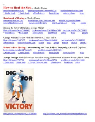 ~
How to Heal the Sick; by Charles Hunter
librarything.com/953145 books.google.com/TmxrPAAACAAJ worldcat.org/oclc/8010289
~ Kindle book ~ Nook book allbookstores bookfinder search.yahoo bing
Handboook of Healing; by Charles Hunter
librarything.com/3087303 books.google.com/TSEOAAAACAAJ worldcat.org/oclc/47289906
www.allbookstores.com www.bookfinder.com search.yahoo.com bing google
Release the Power of Prayer; by George Müller
librarything.com/work/1696452 books.google.com/2NL5AAAACAAJ worldcat.org/oclc/42765321
~ Kindle book ~ Nook book allbookstores bookfinder yahoo bing google
George Muller: Man of Faith and Miracles; by Basil Miller
librarything.com/1547177 books.google.com/QKweK4HIxX4C worldcat.org/oclc/21343056
allbookstores www.bookfinder.com yahoo bing google blekko search search2
Blessed to Be a Blessing: Understanding the True, Biblical Prosperity; by Kenneth Copeland
books.google.com/EoiXQAAACAAJ worldcat.org/oclc/781677654
~ Kindle book ~ Nook book allbookstores bookfinder search.yahoo bing
Always Enough: Gods Miraculous Provision among the Poorest Children on Earth; by Heidi Baker
librarything.com/737793 books.google.com/RefRPAAACAAJ worldcat.org/oclc/52341800
~ Kindle book ~ Nook book ~ Google Electronic book allbookstores bookfinder yahoo
http://www.scribd.com/doc/124386408 http://calameo.com/books/0016559193ed6f7456ca7
 