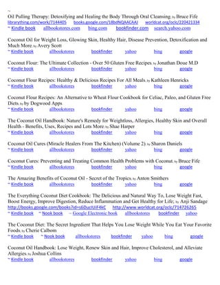 ~
Oil Pulling Therapy: Detoxifying and Healing the Body Through Oral Cleansing; by Bruce Fife
librarything.com/work/7144405 books.google.com/18bdNQAACAAJ worldcat.org/oclc/220421334
~ Kindle book allbookstores.com bing.com bookfinder.com search.yahoo.com
Coconut Oil for Weight Loss, Glowing Skin, Healthy Hair, Disease Prevention, Detoxification and
Much More; by Avery Scott
~ Kindle book allbookstores bookfinder yahoo bing google
Coconut Flour: The Ultimate Collection - Over 50 Gluten Free Recipes; by Jonathan Doue M.D
~ Kindle book allbookstores bookfinder yahoo bing google
Coconut Flour Recipes: Healthy & Delicious Recipes For All Meals; by Kathleen Henricks
~ Kindle book allbookstores bookfinder yahoo bing google
Coconut Flour Recipes: An Alternative to Wheat Flour Cookbook for Celiac, Paleo, and Gluten Free
Diets; by by Dogwood Apps
~ Kindle book allbookstores bookfinder yahoo bing google
The Coconut Oil Handbook: Nature's Remedy for Weightloss, Allergies, Healthy Skin and Overall
Health - Benefits, Uses, Recipes and Lots More; by Shae Harper
~ Kindle book allbookstores bookfinder yahoo bing google
Coconut Oil Cures (Miracle Healers From The Kitchen) (Volume 2); by Sharon Daniels
~ Kindle book allbookstores bookfinder yahoo bing google
Coconut Cures: Preventing and Treating Common Health Problems with Coconut; by Bruce Fife
~ Kindle book allbookstores bookfinder yahoo bing google
The Amazing Benefits of Coconut Oil - Secret of the Tropics; by Anton Smithers
~ Kindle book allbookstores bookfinder yahoo bing google
The Everything Coconut Diet Cookbook: The Delicious and Natural Way To, Lose Weight Fast,
Boost Energy, Improve Digestion, Reduce Inflammation and Get Healthy for Life; by Anji Sandage
http://books.google.com/books?id=s6DucIUiF4kC http://www.worldcat.org/oclc/714726265
~ Kindle book ~ Nook book ~ Google Electronic book allbookstores bookfinder yahoo
The Coconut Diet: The Secret Ingredient That Helps You Lose Weight While You Eat Your Favorite
Foods; by Cherie Calbom
~ Kindle book ~ Nook book allbookstores bookfinder yahoo bing google
Coconut Oil Handbook: Lose Weight, Renew Skin and Hair, Improve Cholesterol, and Alleviate
Allergies; by Joshua Collins
~ Kindle book allbookstores bookfinder yahoo bing google
 