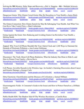 ~
Solving the MS Mystery: Help, Hope and Recovery; by Hal A. Huggins - MS = Multiple Sclerosis
librarything.com/work/11037319 books.google.com/CtBpAAAAMAAJ worldcat.org/oclc/51865379
allbookstores.com bookfinder yahoo bing google blekko search search2
Dangerous Grains: Why Gluten Cereal Grains May Be Hazardous to Your Health; by James Braly
librarything.com/work/195349 books.google.com/PSWrw4i7YqQC worldcat.org/oclc/49249293
allbookstores.com bookfinder yahoo bing google blekko search search2
The Gluten Connection: How Gluten Sensitivity May Be Sabotaging Your Health, And What You
Can Do to Take Control Now; by Shari Lieberman
librarything.com/work/2012632 books.google.com/q_VfKgUcFMUC worldcat.org/oclc/71266494
~ Kindle book ~ Nook book ~ Google Electronic book allbookstores bookfinder yahoo
Going Against the Grain: How Reducing and Avoiding Grains Can Revitalize Your Health; by
Melissa Smith
librarything.com/work/7489495 books.google.com/UQIh9EJG2l8C worldcat.org/oclc/48429055
~ Kindle book ~ Nook book ~ Google Electronic book allbookstores bookfinder yahoo
Zapped: Why Your Cell Phone Shouldn't Be Your Alarm Clock and 1,268 Ways to Outsmart the
Hazards of Electronic Pollution; by Ann Louise Gittleman
librarything.com/work/10396128 books.google.com/Ev5dDTzoXwsC worldcat.org/oclc/526084231
~ Kindle book ~ Nook book ~ Google Electronic book allbookstores bookfinder yahoo
Disconnect: The Truth About Cell Phone Radiation, What the Industry Has Done to Hide It, and
How to Protect Your Family; by Devra Davis
librarything.com/work/10261957 books.google.com/wzk4k2FEopQC worldcat.org/oclc/526057538
~ Kindle book ~ Nook book ~ Google Electronic book allbookstores bookfinder yahoo
Cell Phones: Invisible Hazards in the Wireless Age: An Insider's Alarming Discoveries about Cancer
and Genetic Damage; by George Carlo
librarything.com/work/596123 books.google.com/2azJ1LSncfAC worldcat.org/oclc/45803561
Dirty Electricity: Electrification and the Diseases of Civilization; by Samuel Milham
librarything.com/work/10564925 books.google.com/tDls4TmCTqkC worldcat.org/oclc/649902912
~ Kindle book ~ Nook book ~ Google Electronic book allbookstores bookfinder yahoo
Electromagnetic Fields: A Consumer's Guide to the Issues and How to Protect Ourselves; by B Blake
Levitt
librarything.com/work/596161 books.google.com/1tPotI3DJuEC worldcat.org/oclc/32199261
allbookstores.com bookfinder yahoo bing google blekko search search2
Public Health SOS: The Shadow Side Of The Wireless Revolution; by Camilla Rees
librarything.com/work/9472048 books.google.com/LXCNQQAACAAJ worldcat.org/oclc/505889267
allbookstores.com bookfinder yahoo bing google blekko search search2
 