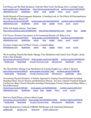 ~
Cell Phones and The Dark Deception: Find Out What You're Not Being Told; by Carleigh Cooper
books.google.com/j_RQPgAACAAJ http://electromagnetichealth.org worldcat.org/oclc/593745109
allbookstores.com bookfinder yahoo bing google blekko search search2
Health Hazards of Electromagnetic Radiation: A Startling Look At The Effects Of Electropollution
On Your Health; by Bruce Fife
librarything.com/work/2921990 books.google.com/3wZxPwAACAAJ worldcat.org/oclc/244481311
allbookstores.com bookfinder yahoo bing google blekko search search2
DVD: Full Signal; director: Talal Jabari
http://www.worldcat.org/oclc/648019295 http://www.fullsignalmovie.com yahoo bing google
Cell Towers: Wireless Convenience or Environmental Hazard; by B. Blake Levitt
librarything.com/work/5674677 books.google.com/9r8EAAAACAAJ worldcat.org/oclc/48910431
allbookstores.com bookfinder yahoo bing google blekko search search2
Insomnia, Fatigue and Cell Phone Towers; by Conrad LeBeau
allbookstores.com bookfinder yahoo bing google blekko search search2
The Everything Thyroid Diet Book: Manage Your Metabolism and Control Your Weight; by Kelly
Frick, Clara Schneider
librarything.com/work/10792177 books.google.com/EmUY-Z9sjG0C worldcat.org/oclc/641501228
~ Kindle book ~ Nook book ~ Google Electronic book allbookstores bookfinder yahoo
The Thyroid Diet: Manage Your Metabolism for Lasting Weight Loss; by Mary J. Shomon
librarything.com/work/186256 books.google.com/vjfZeS_J4jEC worldcat.org/oclc/54500788
~ Kindle book ~ Nook book ~ Google Electronic book allbookstores bookfinder yahoo
Overcoming Thyroid Disorders: A Holistic Approach to Treating Thyroid Disorders Including
Hypothyroidism, Graves' Disease and Hashimoto's Disease : See how a Natural Treatment Program
Can Reverse Many Chronic Disorders Including Fibromyalgia, Chronic Fatique and Many Others; by
David Brownstein
librarything.com/work/7891281 books.google.com/5ejBAAAACAAJ worldcat.org/oclc/50513137
allbookstores.com bookfinder yahoo bing google blekko search search2
Diet for a Small Planet; by Frances Moore Lappe
librarything.com/work/36654 books.google.com/M2W3PnmiURoC worldcat.org/oclc/24329522
~ Kindle book ~ Nook book ~ Google Electronic book allbookstores bookfinder yahoo
Simple Hydroponics Cookbook CDROM: 800 Recipes with Nutritional Information
carbon.org google.com bing.com search.yahoo.com
 