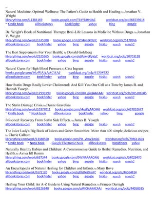 ~
Natural Medicine, Optimal Wellness: The Patient's Guide to Health and Healing; by Jonathan V.
Wright
librarything.com/11383169 books.google.com/T1KYZdtHjiAC worldcat.org/oclc/66539618
~ Kindle book allbookstores bookfinder yahoo bing google
Dr. Wright's Book of Nutritional Therapy: Real-Life Lessons in Medicine Without Drugs; by Jonathan
V. Wright
librarything.com/work/1635988 books.google.com/P34nnzk0lcIC worldcat.org/oclc/5170966
allbookstores.com bookfinder yahoo bing google blekko search search2
The Best Supplements For Your Health; by Donald Goldberg
librarything.com/work/2525965 books.google.com/eLPakvLPpVgC worldcat.org/oclc/50703128
allbookstores.com bookfinder yahoo bing google blekko search search2
Natural Cures for High Blood Pressure; by Cass Ingram
books.google.com/b6zWAAAACAAJ worldcat.org/oclc/61308933
allbookstores.com bookfinder yahoo bing google blekko search search2
How Statin Drugs Really Lower Cholesterol: And Kill You One Cell at a Time by James B. and
Hannah Yoseph
librarything.com/work/12990190 books.google.com/B0_guQAACAAJ worldcat.org/oclc/805201685
allbookstores.com bookfinder yahoo bing google blekko search search2
The Statin Damage Crisis; by Duane Graveline
librarything.com/work/10377011 books.google.com/i4xgPgAACAAJ worldcat.org/oclc/437032677
~ Kindle book ~ Nook book allbookstores bookfinder yahoo bing google
Poisoned: Recovery From Statin Side Effects; by James B. Yoseph
allbookstores.com bookfinder yahoo bing google blekko search search2
The Juice Lady's Big Book of Juices and Green Smoothies: More than 400 simple, delicious recipes;
by Cherie Calbom
librarything.com/work/13480560 books.google.com/PD--vhnV2mQC worldcat.org/oclc/798611604
~ Kindle book ~ Nook book ~ Google Electronic book allbookstores bookfinder yahoo
Naturally Healthy Babies and Children: A Commonsense Guide to Herbal Remedies, Nutrition, and
Health; by Aviva Jill Romm
librarything.com/work/637344 books.google.com/04VNAAAACAAJ worldcat.org/oclc/34029470
allbookstores.com bookfinder yahoo bing google blekko search search2
An Encyclopedia of Natural Healing for Children and Infants; by Mary Bove
librarything.com/work/1671120 books.google.com/q9XztNiOtmYC worldcat.org/oclc/46364814
allbookstores.com bookfinder yahoo bing google blekko search search2
Healing Your Child: An A-Z Guide to Using Natural Remedies; by Frances Darragh
librarything.com/work/8126840 books.google.com/qMfCHAAACAAJ worldcat.org/oclc/44058935
 
