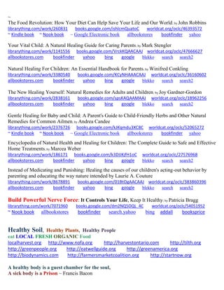 ~
The Food Revolution: How Your Diet Can Help Save Your Life and Our World; by John Robbins
librarything.com/work/260831 books.google.com/ishlcmQuatoC worldcat.org/oclc/46393572
~ Kindle book ~ Nook book ~ Google Electronic book allbookstores bookfinder yahoo
Your Vital Child: A Natural Healing Guide for Caring Parents; by Mark Stengler
librarything.com/work/1141556 books.google.com/VrckKQAACAAJ worldcat.org/oclc/47666627
allbookstores.com bookfinder yahoo bing google blekko search search2
Natural Healing For Children: An Essential Handbook for Parents; by Winifred Conkling
librarything.com/work/3380540 books.google.com/KCyNHAAACAAJ worldcat.org/oclc/36160602
allbookstores.com bookfinder yahoo bing google blekko search search2
The New Healing Yourself: Natural Remedies for Adults and Children; by Joy Gardner-Gordon
librarything.com/work/2838161 books.google.com/spsKAQAAMAAJ worldcat.org/oclc/18962256
allbookstores.com bookfinder yahoo bing google blekko search search2
Gentle Healing for Baby and Child: A Parent's Guide to Child-Friendly Herbs and Other Natural
Remedies for Common Ailmen; by Andrea Candee
librarything.com/work/2376726 books.google.com/kJKqmdu3XC8C worldcat.org/oclc/52065272
~ Kindle book ~ Nook book ~ Google Electronic book allbookstores bookfinder yahoo
Encyclopedia of Natural Health and Healing for Children: The Complete Guide to Safe and Effective
Home Treatments; by Marcea Weber
librarything.com/work/186171 books.google.com/k3DIJKjfH1oC worldcat.org/oclc/27576968
allbookstores.com bookfinder yahoo bing google blekko search search2
Instead of Medicating and Punishing: Healing the causes of our children's acting-out behavior by
parenting and educating the way nature intended by Laurie A. Couture
librarything.com/work/8678891 books.google.com/01BtOgAACAAJ worldcat.org/oclc/383860396
allbookstores.com bookfinder yahoo bing google blekko search search2
Build Powerful Nerve Force: It Controls Your Life, Keep It Healthy; by Patricia Bragg
librarything.com/work/7071960 books.google.com/dm2NQ5OQL_4C worldcat.org/oclc/54051952
~ Nook book allbookstores bookfinder search.yahoo bing addall booksprice
Healthy Soil, Healthy Plants, Healthy People
eat LOCAL FRESH ORGANIC Food
localharvest.org http://www.nofa.org http://harvestontario.com http://tilth.org
http://greenpeople.org http://eatwellguide.org http://greenamerica.org
http://biodynamics.com http://farmersmarketcoalition.org http://startnow.org
A healthy body is a guest chamber for the soul,
A sick body is a Prison ~ Francis Bacon
 