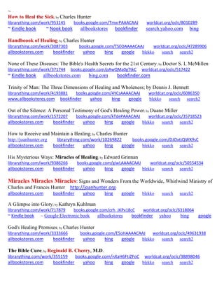~
How to Heal the Sick; by Charles Hunter
librarything.com/work/953145 books.google.com/TmxrPAAACAAJ worldcat.org/oclc/8010289
~ Kindle book ~ Nook book allbookstores bookfinder search.yahoo.com bing
Handboook of Healing; by Charles Hunter
librarything.com/work/3087303 books.google.com/TSEOAAAACAAJ worldcat.org/oclc/47289906
allbookstores.com bookfinder yahoo bing google blekko search search2
None of These Diseases: The Bible's Health Secrets for the 21st Century; by Doctor S. I. McMillen
librarything.com/work/371744 books.google.com/pAwQMa0gTtkC worldcat.org/oclc/517422
~ Kindle book allbookstores.com bing.com bookfinder.com
Trinity of Man: The Three Dimensions of Healing and Wholeness; by Dennis J. Bennett
librarything.com/work/4193881 books.google.com/4YCsAAAACAAJ worldcat.org/oclc/6086350
www.allbookstores.com bookfinder yahoo bing google blekko search search2
Out of the Silence: A Personal Testimony of God's Healing Power; by Duane Miller
librarything.com/work/1572207 books.google.com/kTdePAAACAAJ worldcat.org/oclc/35718523
allbookstores.com bookfinder yahoo bing google blekko search search2
How to Receive and Maintain a Healing; by Charles Hunter
http://joanhunter.org librarything.com/work/10269822 books.google.com/DJOxtjQWX9sC
allbookstores.com bookfinder yahoo bing google blekko search search2
His Mysterious Ways: Miracles of Healing; by Edward Grinnan
librarything.com/work/9386266 books.google.com/giwLAAAACAAJ worldcat.org/oclc/50554534
allbookstores.com bookfinder yahoo bing google blekko search search2
Miracles Miracles Miracles: Signs and Wonders From the Worldwide, Whirlwind Ministry of
Charles and Frances Hunter http://joanhunter.org
allbookstores.com bookfinder yahoo bing google blekko search search2
A Glimpse into Glory; by Kathryn Kuhlman
librarything.com/work/717879 books.google.com/crh_JKPv18cC worldcat.org/oclc/6318064
~ Kindle book ~ Google Electronic book allbookstores bookfinder yahoo bing google
God's Healing Promises; by Charles Hunter
librarything.com/work/3333666 books.google.com/E5oHAAAACAAJ worldcat.org/oclc/49631938
allbookstores.com bookfinder yahoo bing google blekko search search2
The Bible Cure; by Reginald B. Cherry, M.D.
librarything.com/work/355159 books.google.com/nXaH6FtiZFoC worldcat.org/oclc/38898046
allbookstores.com bookfinder yahoo bing google blekko search search2
 