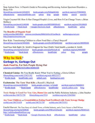 ~
Stop Autism Now: A Parent's Guide to Preventing and Reversing Autism Spectrum Disorders; by
Bruce Fife
librarything.com/work/13254972 books.google.com/lSi6tgAACAAJ worldcat.org/oclc/770694055
allbookstores www.bookfinder.com yahoo bing google blekko search search2
Virgin Coconut Oil: How It Has Changed People's Lives, and How It Can Change Yours; by Brian
Shilhavy
librarything.com/work/1140248 books.google.com/dBTODRF0GnEC worldcat.org/oclc/59130629
~ Kindle book ~ Nook book ~ Google Electronic book allbookstores bookfinder yahoo
The Benefits of Organic Food
scribd.com/doc/48259922 calameo.com/books/000621631c357ae38ec3c wellbeingjournal.com
http://organicconsumers.org
Raw Kids: Transitioning Children to a Raw Food Diet; by Cheryl Stoycoff
librarything.com/work/3459281 books.google.com/DLJWPQAACAAJ worldcat.org/oclc/48399326
Feed Your Kids Right: Dr. Smith's Program for Your Child's Total Health; by Lendon H. Smith
librarything.com/work/551514 books.google.com/q2aPdv1y8-UC worldcat.org/oclc/4493409
~ Kindle book ~ Nook book allbookstores bookfinder yahoo bing google
Why be Sick?
Garbage In, Garbage Out
Junk Food In, Fat Sick People Dying Out
calameo.com/000621631d8dc30d0b504
Chemical Cuisine: Do You Really Know What You're Eating; by Gloria Gilbere
librarything.com/work/12421182 worldcat.org/oclc/48523377
~ Kindle book bookfinder.com addall.com booksprice.com
Excitotoxins: The Taste That Kills; by Russell L Blaylock
librarything.com/work/854055 books.google.com/gav_LL7olqQC worldcat.org/oclc/36060015
~ Kindle book ~ Nook book allbookstores bookfinder search.yahoo.com bing
Toxic Sludge is Good For You: Lies, Damn Lies and the Public Relations Industry; by John Stauber
scribd.com/doc/106751750 librarything.com/5514 worldcat.org/oclc/32665064
Are Your Children and Grandchildren Eating Food Fertilized with Toxic Sewage Sludge
scribd.com/106751638 scribd.com/106751750 scribd.com/106751911
Fateful Harvest: The True Story of a Small Town, a Global Industry, and a Toxic Secret; by Duff Wilson
librarything.com/work/569636 books.google.com/FMruhJ1OwvkC worldcat.org/oclc/46565121
http://safefoodandfertilizer.org
~ Kindle book ~ Nook book ~ Google Electronic Book allbookstores bookfinder yahoo
 