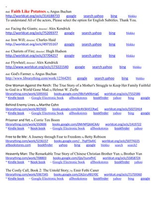 ~
dvd: Faith Like Potatoes; by Angus Buchan
http://worldcat.org/oclc/314188733 google search.yahoo bing blekko
To understand All of the actors, Please select the option for English Subtitles. Thank You.
dvd: Facing the Giants; director: Alex Kendrick
http://worldcat.org/oclc/75209377 google search.yahoo bing blekko
dvd: Iron Will; director: Charles Haid
http://worldcat.org/oclc/49735167 google search.yahoo bing blekko
dvd: Chariots of Fire; director: Hugh Hudson
http://worldcat.org/oclc/37704257 google search.yahoo bing blekko
dvd: Flywheel; director: Alex Kendrick
http://www.worldcat.org/oclc/173221540 google search.yahoo bing blekko
dvd: God's Farmer; by Angus Buchan
http://www.librarything.com/work/12364201 google search.yahoo bing blekko
One Woman Against the Reich: The True Story of a Mother's Struggle to Keep Her Family Faithful
to God in a World Gone Mad; by Helmut W. Ziefle
librarything.com/work/1095932 books.google.com/9BsYaN96migC worldcat.org/oclc/7552586
~ Kindle book ~ Google Electronic book allbookstores bookfinder yahoo bing google
Behind Enemy Lines; by Marthe Cohn
librarything.com/work/897605 books.google.com/dc4V3kVCCRwC worldcat.org/oclc/50272414
~ Kindle book ~ Google Electronic book allbookstores bookfinder yahoo bing google
Prisoner and Yet; by Corrie Ten Boom
librarything.com/work/350606 books.google.com/0MrNPQAACAAJ worldcat.org/oclc/1419722
~ Kindle book ~ Nook book ~ Google Electronic book allbookstores bookfinder yahoo
Free to Be Me: A Journey through Fear to Freedom; by Betty Robison
librarything.com/work/5236157 books.google.com/-_7tqFf3x4IC worldcat.org/oclc/50774225
allbookstores.com bookfinder yahoo bing google blekko search search2
Heavenly Man: The Remarkable True Story of Chinese Christian Brother Yun; by Brother Yun
librarything.com/work/708803 books.google.com/QJy7zunxfhIC worldcat.org/oclc/55858724
~ Kindle book ~ Nook book ~ Google Electronic book allbookstores bookfinder yahoo
The Costly Call, Book 2: The Untold Story; by Emir Fethi Caner
librarything.com/work/5967345 books.google.com/2A2zruR81Y0C worldcat.org/oclc/71759360
~ Kindle book ~ Google Electronic book allbookstores bookfinder yahoo bing google
 