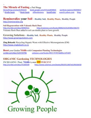 ~
The Miracle of Fasting; by Paul Bragg
librarything.com/work/456225 books.google.com/H7sUwWlMblIC worldcat.org/oclc/40294657
~ Kindle book ~ Nook book allbookstores bookfinder search.yahoo.com bing
Remineralize your Soil ~ Healthy Soil, Healthy Plants, Healthy People
http://remineralize.org
Soil Regeneration with Volcanic Rock Dust
http://scribd.com/doc/30402511 http://calameo.com/books/00062163120384c54b373
Volcanic Rock Dust added to soil can double plant or lawn growth.
Growing Solutions ~ Healthy Soil, Healthy Plants, Healthy People
http://www.growingsolutions.com
Zing Bokashi: Recycling Organic Waste with Effective Microorganisms (EM)
http://www.zingbokashi.co.nz
Boost your Garden Yields with Companion Planting Technologies
scribd.com/doc/124719796 calameo.com/books/0021353034dd0a1c03d43
ORGANIC Gardening TECHNOLOGIES
INCREASING Plant Yields by over 400 PERCENT
http://scribd.com/doc/75160339 http://www.calameo.com/books/0010511867e619fa5b018
 