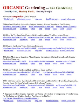 ~
ORGANIC Gardening and Eco Gardening
~ Healthy Soil, Healthy Plants, Healthy People
Advanced Aeroponics; by Chad Peterson
~ Kindle book allbookstores.com bing.com bookfinder.com search.yahoo.com
20 Best Small Gardens: Innovative Designs for every Site and Situation; by Tim Newbury
librarything.com/work/2326033 books.google.com/2i2qQgAACAAJ worldcat.org/oclc/41925845
allbookstores.com bookfinder yahoo bing google blekko search search2
101 Ideas for Veg from Small Spaces: Delicious Crops from Tiny Plots; by Jane Moore
librarything.com/work/8553786 books.google.com/VcYUOgAACAAJ worldcat.org/oclc/288986247
allbookstores.com bookfinder yahoo bing google blekko search search2
101 Organic Gardening Tips; by Sheri Ann Richerson
http://www.librarything.com/work/13168242 http://books.google.com/books?id=UDI-YgEACAAJ
~ Kindle book allbookstores.com bing.com bookfinder.com search.yahoo.com
300 of the Most Asked Questions About Organic Gardening; by Charles Gerras; Rodale Organic
Gardening Magazine
librarything.com/work/2720602 books.google.com/94VFAQAAIAAJ worldcat.org/oclc/532445
allbookstores.com bookfinder yahoo bing google blekko search search2
365 Down-To-Earth Gardening Hints and Tips; by Susan McClure
http://books.google.com/books?id=EvJL7JsrCq8C http://www.worldcat.org/oclc/40443946
allbookstores.com bookfinder yahoo bing google blekko search search2
1,001 Old-Time Garden Tips: Timeless Bits of Wisdom on How to Grow Everything Organically,
from the Good Old Days When Everyone Did; by Roger Yepsen
librarything.com/work/368884 books.google.com/UzQHAAAACAAJ worldcat.org/oclc/53912298
allbookstores.com bookfinder yahoo bing google blekko search search2
A Beginners Guide to Organic Vegetable Gardening: Introduction to Composting, Worm Farming,
No Dig Raised and Wicking Gardens Plus More; by Mel Jeffreys
http://www.librarything.com/work/13508623
~ Kindle book allbookstores.com bing.com bookfinder.com search.yahoo.com
 