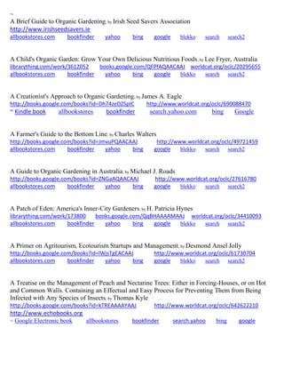 ~
A Brief Guide to Organic Gardening; by Irish Seed Savers Association
http://www.irishseedsavers.ie
allbookstores.com bookfinder yahoo bing google blekko search search2
A Child's Organic Garden: Grow Your Own Delicious Nutritious Foods; by Lee Fryer, Australia
librarything.com/work/3612052 books.google.com/QFPfAQAACAAJ worldcat.org/oclc/20295655
allbookstores.com bookfinder yahoo bing google blekko search search2
A Creationist's Approach to Organic Gardening; by James A. Eagle
http://books.google.com/books?id=Dh74zeDZSpIC http://www.worldcat.org/oclc/690088470
~ Kindle book allbookstores bookfinder search.yahoo.com bing Google
A Farmer's Guide to the Bottom Line; by Charles Walters
http://books.google.com/books?id=JmvuPQAACAAJ http://www.worldcat.org/oclc/49721459
allbookstores.com bookfinder yahoo bing google blekko search search2
A Guide to Organic Gardening in Australia; by Michael J. Roads
http://books.google.com/books?id=ZNGaAQAACAAJ http://www.worldcat.org/oclc/27616780
allbookstores.com bookfinder yahoo bing google blekko search search2
A Patch of Eden: America's Inner-City Gardeners; by H. Patricia Hynes
librarything.com/work/173800 books.google.com/QqBHAAAAMAAJ worldcat.org/oclc/34410093
allbookstores.com bookfinder yahoo bing google blekko search search2
A Primer on Agritourism, Ecotourism Startups and Management; by Desmond Ansel Jolly
http://books.google.com/books?id=lWjsTgEACAAJ http://www.worldcat.org/oclc/61730704
allbookstores.com bookfinder yahoo bing google blekko search search2
A Treatise on the Management of Peach and Nectarine Trees: Either in Forcing-Houses, or on Hot
and Common Walls. Containing an Effectual and Easy Process for Preventing Them from Being
Infected with Any Species of Insects; by Thomas Kyle
http://books.google.com/books?id=kTREAAAAYAAJ http://www.worldcat.org/oclc/642622210
http://www.echobooks.org
~ Google Electronic book allbookstores bookfinder search.yahoo bing google
 
