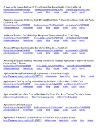 ~
A Year on the Garden Path: A 52-Week Organic Gardening Guide; by Carolyn Herriot
librarything.com/work/5305327 books.google.com/5y9VYgEACAAJ worldcat.org/oclc/60318976
allbookstores.com bookfinder yahoo bing google blekko search search2
Accessible Gardening for People With Physical Disabilities: A Guide to Methods, Tools, and Plants;
by Janeen R Adil
librarything.com/work/2028308 books.google.com/7mJRAAAAMAAJ worldcat.org/oclc/30703620
allbookstores.com bookfinder yahoo bing google blekko search search2
Adobe and Rammed Earth Buildings: Design and Construction; by Paul G. McHenry
librarything.com/work/984947 books.google.com/q4GU71IMn3kC worldcat.org/oclc/9645321
allbookstores.com bookfinder yahoo bing google blekko search search2
Advanced Organic Gardening (Rodale's Grow-It Guides); by Anna Carr
librarything.com/work/2314163 books.google.com/nhrSAAAACAAJ worldcat.org/oclc/7925730
allbookstores.com bookfinder yahoo bing google blekko search search2
Advancing Biological Farming: Practicing Mineralized, Balanced Agriculture to Improve Soils and
Crops; by Gary F. Zimmer
librarything.com/work/11126192 books.google.com/nifUZwEACAAJ worldcat.org/oclc/710981889
allbookstores.com bookfinder yahoo bing google blekko search search2
Agricultural Diversification through Agritourism; by Stacey McCullough
http://www.worldcat.org/oclc/432323373 allbookstores bookfinder yahoo bing google
Agriculture in the City: A Key to Sustainability in Havana, Cuba; by Maria Caridad Cruz
librarything.com/work/2562094 books.google.com/qySx0yq9Jd4C worldcat.org/oclc/53356977
allbookstores.com bookfinder yahoo bing google blekko search search2
Agricultural Options of the Poor: A Handbook for Those Who Serve Them; by Timothy N. Motts
http://www.echobooks.org http://www.google.com http://www.bing.com
Agritourism; by Michal Sznajder
librarything.com/work/13207355 books.google.com/t5YuIMs7mFQC worldcat.org/oclc/232655994
allbookstores.com bookfinder yahoo bing google blekko search search2
Agritourism: A Potential Economic Driver in The Rural West; by Joshua Wilson
http://www.worldcat.org/oclc/82371735 allbookstores bookfinder yahoo bing google
 