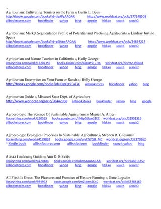 ~
Agritourism: Cultivating Tourists on the Farm; by Curtis E. Beus
http://books.google.com/books?id=iJvAPgAACAAJ http://www.worldcat.org/oclc/277148508
allbookstores.com bookfinder yahoo bing google blekko search search2
Agritourism: Market Segmentation Profile of Potential and Practising Agritourists; by Lindsay Justine
Speirs
http://books.google.com/books?id=gE0ttwAACAAJ http://www.worldcat.org/oclc/54834217
allbookstores.com bookfinder yahoo bing google blekko search search2
Agritourism and Nature Tourism in California; by Holly George
librarything.com/work/13207359 books.google.com/l0ipQYSTuTsC worldcat.org/oclc/68190641
allbookstores.com bookfinder yahoo bing google blekko search search2
Agritourism Enterprises on Your Farm or Ranch; by Holly George
http://books.google.com/books?id=l0ipQYSTuTsC allbookstores bookfinder yahoo bing
Agritourism Guide; by Missouri State Dept. of Agriculture
http://www.worldcat.org/oclc/50442968 allbookstores bookfinder yahoo bing google
Agroecology: The Science Of Sustainable Agriculture; by Miguel A. Altieri
librarything.com/work/250555 books.google.com/nNtpGUqw31EC worldcat.org/oclc/31901316
allbookstores.com bookfinder yahoo bing google blekko search search2
Agroecology: Ecological Processes In Sustainable Agriculture; by Stephen R. Gliessman
librarything.com/work/4199893 books.google.com/ulyCG70jB_MC worldcat.org/oclc/37370262
~ Kindle book allbookstores.com allbookstores bookfinder search.yahoo bing
Alaska Gardening Guide; by Ann D. Roberts
librarything.com/work/4220484 books.google.com/8msAAAAACAAJ worldcat.org/oclc/46613259
allbookstores.com bookfinder yahoo bing google blekko search search2
All Flesh Is Grass: The Pleasures and Promises of Pasture Farming; by Gene Logsdon
librarything.com/work/984992 books.google.com/jmZtbmnSLlsC worldcat.org/oclc/55488169
allbookstores.com bookfinder yahoo bing google blekko search search2
 