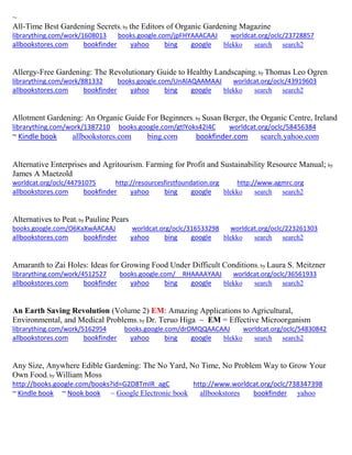 ~
All-Time Best Gardening Secrets; by the Editors of Organic Gardening Magazine
librarything.com/work/1608013 books.google.com/jpFHYAAACAAJ worldcat.org/oclc/23728857
allbookstores.com bookfinder yahoo bing google blekko search search2
Allergy-Free Gardening: The Revolutionary Guide to Healthy Landscaping; by Thomas Leo Ogren
librarything.com/work/881332 books.google.com/UnAlAQAAMAAJ worldcat.org/oclc/43919603
allbookstores.com bookfinder yahoo bing google blekko search search2
Allotment Gardening: An Organic Guide For Beginners; by Susan Berger, the Organic Centre, Ireland
librarything.com/work/1387210 books.google.com/gtlYoks42I4C worldcat.org/oclc/58456384
~ Kindle book allbookstores.com bing.com bookfinder.com search.yahoo.com
Alternative Enterprises and Agritourism. Farming for Profit and Sustainability Resource Manual; by
James A Maetzold
worldcat.org/oclc/44791075 http://resourcesfirstfoundation.org http://www.agmrc.org
allbookstores.com bookfinder yahoo bing google blekko search search2
Alternatives to Peat; by Pauline Pears
books.google.com/O6KaXwAACAAJ worldcat.org/oclc/316533298 worldcat.org/oclc/223261303
allbookstores.com bookfinder yahoo bing google blekko search search2
Amaranth to Zai Holes: Ideas for Growing Food Under Difficult Conditions; by Laura S. Meitzner
librarything.com/work/4512527 books.google.com/__RHAAAAYAAJ worldcat.org/oclc/36561933
allbookstores.com bookfinder yahoo bing google blekko search search2
An Earth Saving Revolution (Volume 2) EM: Amazing Applications to Agricultural,
Environmental, and Medical Problems; by Dr. Teruo Higa ~ EM = Effective Microorganism
librarything.com/work/5162954 books.google.com/drOMQQAACAAJ worldcat.org/oclc/54830842
allbookstores.com bookfinder yahoo bing google blekko search search2
Any Size, Anywhere Edible Gardening: The No Yard, No Time, No Problem Way to Grow Your
Own Food; by William Moss
http://books.google.com/books?id=G2D8TmIR_agC http://www.worldcat.org/oclc/738347398
~ Kindle book ~ Nook book ~ Google Electronic book allbookstores bookfinder yahoo
 