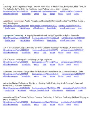 ~
Anything Grows: Ingenious Ways To Grow More Food In Front Yards, Backyards, Side Yards, In
The Suburbs, In The City, On Rooftops, Even Parking Lots; by Sheryl London
librarything.com/work/1112076 books.google.com/je44AQAAIAAJ worldcat.org/oclc/10208434
allbookstores.com bookfinder yahoo bing google blekko search search2
Apartment Gardening: Plants, Projects, and Recipes for Growing Food in Your Urban Home; by
Amy Pennington
librarything.com/work/11367320 books.google.com/UNa9bwAACAAJ worldcat.org/oclc/759838812
~ Kindle book ~ Nook book allbookstores bookfinder search.yahoo.com bing
Aquaponic Gardening: A Step-By-Step Guide to Raising Vegetables; by Sylvia Bernstein
librarything.com/work/11672554 books.google.com/iiT7GbUoauUC worldcat.org/oclc/709681564
~ Kindle book ~ Nook book allbookstores bookfinder search.yahoo.com bing
Art of the Chicken Coop: A Fun and Essential Guide to Housing Your Peeps; by Chris Gleason
librarything.com/work/11252562 books.google.com/jx1lcAAACAAJ worldcat.org/oclc/682894187
allbookstores.com bookfinder yahoo bing google blekko search search2
Art of Natural Farming and Gardening; by Ralph Engelken
librarything.com/work/9665299 books.google.com/3_k4AQAAIAAJ worldcat.org/oclc/8462536
allbookstores.com bookfinder yahoo bing google blekko search search2
Asphalt to Ecosystems: Design Ideas for Schoolyard Transformation; by Sharon Gamson Danks
librarything.com/work/9587254 books.google.com/GzhxmxBsn5oC worldcat.org/oclc/216936727
allbookstores.com bookfinder yahoo bing google blekko search search2
Attracting Native Pollinators: The Xerces Society Guide Protecting North America's Bees and
Butterflies; by Matthew Shepherd
librarything.com/work/10501685 books.google.com/iTwPEDL3nvMC worldcat.org/oclc/535495615
~ Kindle book ~ Nook book ~ Google Electronic book allbookstores bookfinder yahoo
Australia and New Zealand Guide to Compost Gardening: A Guide to Gardening Without Digging; by
David Hornblow
librarything.com/work/8412440 books.google.com/QyanAQAACAAJ worldcat.org/oclc/6910861
allbookstores.com bookfinder yahoo bing google blekko search search2
 