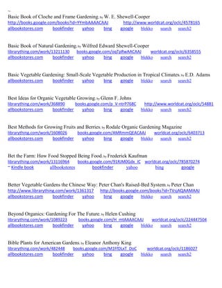 ~
Basic Book of Cloche and Frame Gardening; by W. E. Shewell-Cooper
http://books.google.com/books?id=YYmbAAAACAAJ http://www.worldcat.org/oclc/4578165
allbookstores.com bookfinder yahoo bing google blekko search search2
Basic Book of Natural Gardening; by Wilfred Edward Shewell-Cooper
librarything.com/work/13211130 books.google.com/oqTpRwAACAAJ worldcat.org/oclc/6358555
allbookstores.com bookfinder yahoo bing google blekko search search2
Basic Vegetable Gardening: Small-Scale Vegetable Production in Tropical Climates; by E.D. Adams
allbookstores.com bookfinder yahoo bing google blekko search search2
Best Ideas for Organic Vegetable Growing; by Glenn F. Johns
librarything.com/work/368890 books.google.com/p_V-ntrP768C http://www.worldcat.org/oclc/54881
allbookstores.com bookfinder yahoo bing google blekko search search2
Best Methods for Growing Fruits and Berries; by Rodale Organic Gardening Magazine
librarything.com/work/1608026 books.google.com/AMRmmQEACAAJ worldcat.org/oclc/6403713
allbookstores.com bookfinder yahoo bing google blekko search search2
Bet the Farm: How Food Stopped Being Food; by Frederick Kaufman
librarything.com/work/13116964 books.google.com/91RJM0Gdx_IC worldcat.org/oclc/785870274
~ Kindle book allbookstores bookfinder yahoo bing google
Better Vegetable Gardens the Chinese Way: Peter Chan's Raised-Bed System; by Peter Chan
http://www.librarything.com/work/1361317 http://books.google.com/books?id=TVsjAQAAMAAJ
allbookstores.com bookfinder yahoo bing google blekko search search2
Beyond Organics: Gardening For The Future; by Helen Cushing
librarything.com/work/1089223 books.google.com/H_mtAAAACAAJ worldcat.org/oclc/224447504
allbookstores.com bookfinder yahoo bing google blekko search search2
Bible Plants for American Gardens; by Eleanor Anthony King
librarything.com/work/482448 books.google.com/M1FfDLxT_DoC worldcat.org/oclc/1186027
allbookstores.com bookfinder yahoo bing google blekko search search2
 