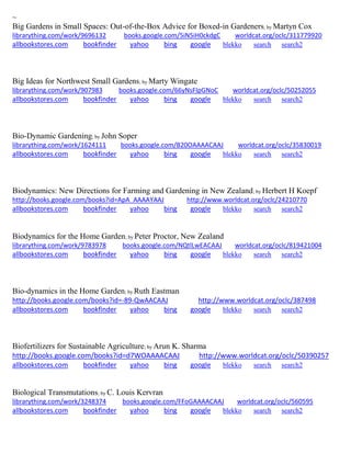 ~
Big Gardens in Small Spaces: Out-of-the-Box Advice for Boxed-in Gardeners; by Martyn Cox
librarything.com/work/9696132 books.google.com/5iN5iH0ckdgC worldcat.org/oclc/311779920
allbookstores.com bookfinder yahoo bing google blekko search search2
Big Ideas for Northwest Small Gardens; by Marty Wingate
librarything.com/work/907983 books.google.com/66yNsFIpGNoC worldcat.org/oclc/50252055
allbookstores.com bookfinder yahoo bing google blekko search search2
Bio-Dynamic Gardening; by John Soper
librarything.com/work/1624111 books.google.com/B20OAAAACAAJ worldcat.org/oclc/35830019
allbookstores.com bookfinder yahoo bing google blekko search search2
Biodynamics: New Directions for Farming and Gardening in New Zealand; by Herbert H Koepf
http://books.google.com/books?id=ApA_AAAAYAAJ http://www.worldcat.org/oclc/24210770
allbookstores.com bookfinder yahoo bing google blekko search search2
Biodynamics for the Home Garden; by Peter Proctor, New Zealand
librarything.com/work/9783978 books.google.com/NQtlLwEACAAJ worldcat.org/oclc/819421004
allbookstores.com bookfinder yahoo bing google blekko search search2
Bio-dynamics in the Home Garden; by Ruth Eastman
http://books.google.com/books?id=-89-QwAACAAJ http://www.worldcat.org/oclc/387498
allbookstores.com bookfinder yahoo bing google blekko search search2
Biofertilizers for Sustainable Agriculture; by Arun K. Sharma
http://books.google.com/books?id=d7WOAAAACAAJ http://www.worldcat.org/oclc/50390257
allbookstores.com bookfinder yahoo bing google blekko search search2
Biological Transmutations; by C. Louis Kervran
librarything.com/work/3248374 books.google.com/FFoGAAAACAAJ worldcat.org/oclc/560595
allbookstores.com bookfinder yahoo bing google blekko search search2
 