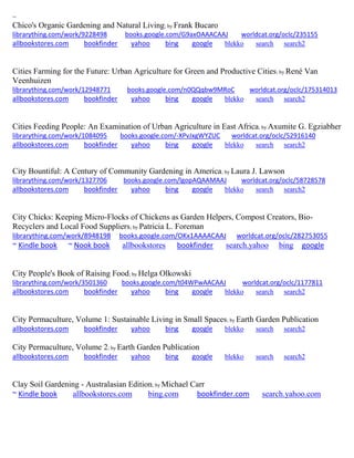 ~
Chico's Organic Gardening and Natural Living; by Frank Bucaro
librarything.com/work/9228498 books.google.com/G9axOAAACAAJ worldcat.org/oclc/235155
allbookstores.com bookfinder yahoo bing google blekko search search2
Cities Farming for the Future: Urban Agriculture for Green and Productive Cities; by René Van
Veenhuizen
librarything.com/work/12948771 books.google.com/n0QQqbw9MRoC worldcat.org/oclc/175314013
allbookstores.com bookfinder yahoo bing google blekko search search2
Cities Feeding People: An Examination of Urban Agriculture in East Africa; by Axumite G. Egziabher
librarything.com/work/1084095 books.google.com/-XPvJxgWYZUC worldcat.org/oclc/52916140
allbookstores.com bookfinder yahoo bing google blekko search search2
City Bountiful: A Century of Community Gardening in America; by Laura J. Lawson
librarything.com/work/1327706 books.google.com/lgopAQAAMAAJ worldcat.org/oclc/58728578
allbookstores.com bookfinder yahoo bing google blekko search search2
City Chicks: Keeping Micro-Flocks of Chickens as Garden Helpers, Compost Creators, Bio-
Recyclers and Local Food Suppliers; by Patricia L. Foreman
librarything.com/work/8948198 books.google.com/OKx1AAAACAAJ worldcat.org/oclc/282753055
~ Kindle book ~ Nook book allbookstores bookfinder search.yahoo bing google
City People's Book of Raising Food; by Helga Olkowski
librarything.com/work/3501360 books.google.com/t04WPwAACAAJ worldcat.org/oclc/1177811
allbookstores.com bookfinder yahoo bing google blekko search search2
City Permaculture, Volume 1: Sustainable Living in Small Spaces; by Earth Garden Publication
allbookstores.com bookfinder yahoo bing google blekko search search2
City Permaculture, Volume 2; by Earth Garden Publication
allbookstores.com bookfinder yahoo bing google blekko search search2
Clay Soil Gardening - Australasian Edition; by Michael Carr
~ Kindle book allbookstores.com bing.com bookfinder.com search.yahoo.com
 