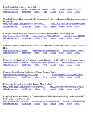 ~
Cold-Climate Gardening; by Lewis Hill
librarything.com/work/800344 books.google.com/YYac91iUGr8C worldcat.org/oclc/14413823
allbookstores.com bookfinder yahoo bing google blekko search search2
Comeback Farms: Rejuvenating Soils, Pastures and Profits with Livestock Grazing Management; by
Greg Judy
http://books.google.com/books?id=C7KbNQAACAAJ http://www.worldcat.org/oclc/220098284
allbookstores.com bookfinder yahoo bing google blekko search search2
Comfrey: Fodder, Food and Remedy; by Lawrence Donegan Hills, United Kingdom
librarything.com/work/6954118 books.google.com/VfQ4AQAAIAAJ worldcat.org/oclc/2212835
allbookstores.com bookfinder yahoo bing google blekko search search2
Comfrey Report: The Story of the World's Fastest Protein Builder and Herbal Healer; by Lawrence D.
Hills
librarything.com/work/2404463 books.google.com/BGc4RAAACAAJ worldcat.org/oclc/2507087
allbookstores.com bookfinder yahoo bing google blekko search search2
Commonsense Gardening in Australia: Organic Growing for All Gardeners; by Panorama Books
librarything.com/work/4948078 books.google.com/MtkAuAAACAAJ worldcat.org/oclc/27624021
allbookstores.com bookfinder yahoo bing google blekko search search2
Common Sense Organic Gardening; by Warner Fremont Bower
http://www.librarything.com/work/232881 http://www.worldcat.org/oclc/796985
allbookstores.com bookfinder yahoo bing google blekko search search2
Community Gardening; by Stephen Trinder, New Zealand
http://books.google.com/books?id=WYrpLQAACAAJ http://www.worldcat.org/oclc/156371596
allbookstores.com bookfinder yahoo bing google blekko search search2
Complete Organic Gardening: A Comprehensive Guide to Better Gardening and Increased Self
Sufficiency; by Jonathan Sturm
librarything.com/work/6278906 books.google.com/pFsAAQAACAAJ worldcat.org/oclc/28473558
allbookstores.com bookfinder yahoo bing google blekko search search2
 