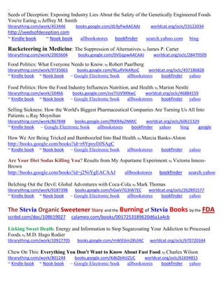 ~
Seeds of Deception: Exposing Industry Lies About the Safety of the Genetically Engineered Foods
You're Eating; by Jeffrey M. Smith
librarything.com/work/453446 books.google.com/dL9yPwAACAAJ worldcat.org/oclc/53122034
http://seedsofdeception.com
~ Kindle book ~ Nook book allbookstores bookfinder search.yahoo.com bing
Racketeering in Medicine: The Suppression of Alternatives; by James P. Carter
librarything.com/work/2003604 books.google.com/0VGqpwAACAAJ worldcat.org/oclc/28479509
Food Politics: What Everyone Needs to Know; by Robert Paarlberg
librarything.com/work/9735063 books.google.com/NLuRVIkARjoC worldcat.org/oclc/437186828
~ Kindle book ~ Nook book ~ Google Electronic book allbookstores bookfinder yahoo
Food Politics: How the Food Industry Influences Nutrition, and Health; by Marion Nestle
librarything.com/work/10466 books.google.com/zvzTIUV9XNwC worldcat.org/oclc/46884159
~ Kindle book ~ Nook book ~ Google Electronic book allbookstores bookfinder yahoo
Selling Sickness: How the World's Biggest Pharmaceutical Companies Are Turning Us All Into
Patients; by Ray Moynihan
librarything.com/work/867848 books.google.com/fftKR4y2NMIC worldcat.org/oclc/60615329
~ Kindle book ~ Google Electronic book allbookstores bookfinder yahoo bing google
How We Are Being Tricked and Bamboozled Into Bad Health; by Marcia Banks-Alston
http://books.google.com/books?id=r8YpoyDJSAgC
~ Kindle book ~ Nook book ~ Google Electronic book allbookstores bookfinder yahoo
Are Your Diet Sodas Killing You? Results from My Aspartame Experiment; by Victoria Inness-
Brown
http://books.google.com/books?id=j2NiYgEACAAJ allbookstores bookfinder search.yahoo
Belching Out the Devil: Global Adventures with Coca-Cola; by Mark Thomas
librarything.com/work/9187398 books.google.com/hGwV7G3IW7EC worldcat.org/oclc/262891577
~ Kindle book ~ Nook book ~ Google Electronic book allbookstores bookfinder yahoo
The Stevia Organic Sweetener Story and the Burning of Stevia Books by the FDA
scribd.com/doc/108619027 calameo.com/books/0017253189620d6a1a4cb
Licking Sweet Death: Energy and Information to Stop Sugarcoating Your Addiction to Processed
Foods; by M.D. Hugo Rodier
librarything.com/work/10927705 books.google.com/mWIE6m28UlAC worldcat.org/oclc/670720344
Chew On This: Everything You Don't Want to Know About Fast Food; by Charles Wilson
librarything.com/work/801244 books.google.com/XdkZb4tiIZUC worldcat.org/oclc/61694815
~ Kindle book ~ Nook book ~ Google Electronic book allbookstores bookfinder yahoo
 