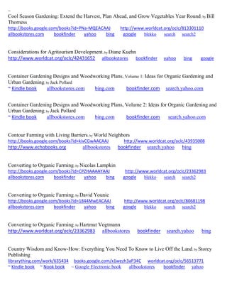 ~
Cool Season Gardening: Extend the Harvest, Plan Ahead, and Grow Vegetables Year Round; by Bill
Thorness
http://books.google.com/books?id=PNa-MQEACAAJ http://www.worldcat.org/oclc/813301110
allbookstores.com bookfinder yahoo bing google blekko search search2
Considerations for Agritourism Development; by Diane Kuehn
http://www.worldcat.org/oclc/42431652 allbookstores bookfinder yahoo bing google
Container Gardening Designs and Woodworking Plans, Volume 1: Ideas for Organic Gardening and
Urban Gardening; by Jack Pollard
~ Kindle book allbookstores.com bing.com bookfinder.com search.yahoo.com
Container Gardening Designs and Woodworking Plans, Volume 2: Ideas for Organic Gardening and
Urban Gardening; by Jack Pollard
~ Kindle book allbookstores.com bing.com bookfinder.com search.yahoo.com
Contour Farming with Living Barriers; by World Neighbors
http://books.google.com/books?id=kivCGwAACAAJ http://www.worldcat.org/oclc/43935008
http://www.echobooks.org allbookstores bookfinder search.yahoo bing
Converting to Organic Farming; by Nicolas Lampkin
http://books.google.com/books?id=CPZHAAAAYAAJ http://www.worldcat.org/oclc/23362983
allbookstores.com bookfinder yahoo bing google blekko search search2
Converting to Organic Farming; by David Younie
http://books.google.com/books?id=1844MwEACAAJ http://www.worldcat.org/oclc/80681198
allbookstores.com bookfinder yahoo bing google blekko search search2
Converting to Organic Farming; by Hartmut Vogtmann
http://www.worldcat.org/oclc/23362983 allbookstores bookfinder search.yahoo bing
Country Wisdom and Know-How: Everything You Need To Know to Live Off the Land; by Storey
Publishing
librarything.com/work/635434 books.google.com/x1wezh3aP34C worldcat.org/oclc/56513771
~ Kindle book ~ Nook book ~ Google Electronic book allbookstores bookfinder yahoo
 