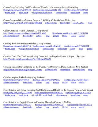 ~
Cover Crop Gardening: Soil Enrichment With Green Manures; by Storey Publishing
librarything.com/work/2709549 books.google.com/svucSo12_J0C worldcat.org/oclc/36837565
~ Kindle book ~ Nook book ~ Google Electronic book allbookstores bookfinder yahoo
Cover Crops and Green Manure Crops; by D Whiting, Colorado State University
http://www.worldcat.org/oclc/334886296 allbookstores bookfinder search.yahoo bing
Cover Crops for Walnut Orchards; by Joseph Grant
http://books.google.com/books?id=vH0rRS1_gJkC http://www.worldcat.org/oclc/123291014
allbookstores.com bookfinder yahoo bing google blekko search search2
Creating Your Eco-Friendly Garden; by Mary Horsfall
librarything.com/work/6240714 books.google.com/eLZ-b0I-yH4C worldcat.org/oclc/276931832
~ Kindle book ~ Google Electronic book allbookstores bookfinder yahoo bing google
Creation Care: The Truth about Living Green and Healing Our Planet; by Roger L. DeHaan
http://books.google.com/books?id=yK3ebwAACAAJ
Creative Sustainable Gardening for the Twenty-First Century; by Diana Anthony, New Zealand
http://www.worldcat.org/oclc/154751351 allbookstores bookfinder search.yahoo bing
Creative Vegetable Gardening; by Joy Larkcom
librarything.com/work/748050 books.google.com/lrk9PgAACAAJ worldcat.org/oclc/180478256
allbookstores.com bookfinder yahoo bing google blekko search search2
Crop Rotation and Cover Cropping: Soil Resiliency and Health on the Organic Farm; by Seth Kroeck
librarything.com/work/11138600 books.google.com/vp5xYRVkIzAC worldcat.org/oclc/676727214
~ Kindle book ~ Nook book ~ Google Electronic book allbookstores bookfinder yahoo
Crop Rotation on Organic Farms: A Planning Manual; by Charles L. Mohler
librarything.com/work/10791645 books.google.com/2JA6PwAACAAJ worldcat.org/oclc/320131151
allbookstores.com bookfinder yahoo bing google blekko search search2
 