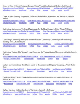 ~
Crops in Pots: 50 Great Container Projects Using Vegetables, Fruit and Herbs; by Bob Purnell
librarything.com/work/3155841 books.google.com/dzSyAAAACAAJ worldcat.org/oclc/171529907
allbookstores.com bookfinder yahoo bing google blekko search search2
Crops in Pots: Growing Vegetables, Fruits and Herbs in Pots, Containers and Baskets; by Rachelle
Strauss
librarything.com/work/12736847 books.google.com/J_WZuAAACAAJ worldcat.org/oclc/7434732660
allbookstores.com bookfinder yahoo bing google blekko search search2
Cultivating Agritourism: Tools and Techniques for Building Success; by Peter Wilder Williams
http://books.google.com/books?id=pisbAQAAMAAJ http://www.worldcat.org/oclc/56807310
allbookstores.com bookfinder yahoo bing google blekko search search2
Cultivating Community: Principles and Practices for Community Gardening as a Community-
Building Tool; by Karen Payne
librarything.com/work/10004068 books.google.com/1ELkGwAACAAJ worldcat.org/oclc/49777298
allbookstores.com bookfinder yahoo bing google blekko search search2
Cultivating Victory: The Women's Land Army and the Victory Garden Movement; by Cecilia Gowdy-
Wygant
http://books.google.com/books?id=jv2T2VslNc4C http://www.worldcat.org/oclc/818954656
~ Google Electronic book allbookstores bookfinder yahoo bing google
Culture and Horticulture: The Classic Guide to Biodynamic and Organic Gardening; by Wolf Dieter
Storl
librarything.com/work/596137 books.google.com/VLOzjKnb78sC worldcat.org/oclc/9863542
~ Google Electronic book allbookstores bookfinder search.yahoo bing google
Day Range Poultry: Every Chicken Owner's Guide to Grazing Gardens and Improving Pastures; by
Andrew W. Lee
librarything.com/work/2173238 books.google.com/CbNAvYcH-EYC worldcat.org/oclc/48522834
~ Kindle book allbookstores.com allbookstores bookfinder search.yahoo bing
Defiant Gardens: Making Gardens in Wartime; by Kenneth I. Helphand
librarything.com/work/1102245 books.google.com/YiPNLAAACAAJ worldcat.org/oclc/62804667
allbookstores www.bookfinder.com yahoo bing google blekko search search2
 