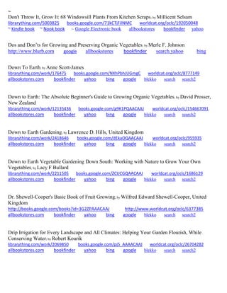 ~
Don't Throw It, Grow It: 68 Windowsill Plants From Kitchen Scraps; by Millicent Selsam
librarything.com/5003825 books.google.com/71kCTjFilNMC worldcat.org/oclc/192050048
~ Kindle book ~ Nook book ~ Google Electronic book allbookstores bookfinder yahoo
Dos and Don’ts for Growing and Preserving Organic Vegetables; by Merle F. Johnson
http://www.blurb.com google allbookstores bookfinder search.yahoo bing
Down To Earth; by Anne Scott-James
librarything.com/work/176475 books.google.com/NXhPbhJUGmgC worldcat.org/oclc/8777149
allbookstores.com bookfinder yahoo bing google blekko search search2
Down to Earth: The Absolute Beginner's Guide to Growing Organic Vegetables; by David Prosser,
New Zealand
librarything.com/work/12135436 books.google.com/g9K1PQAACAAJ worldcat.org/oclc/154667091
allbookstores.com bookfinder yahoo bing google blekko search search2
Down to Earth Gardening; by Lawrence D. Hills, United Kingdom
librarything.com/work/2418646 books.google.com/dEkaOQAACAAJ worldcat.org/oclc/955935
allbookstores.com bookfinder yahoo bing google blekko search search2
Down to Earth Vegetable Gardening Down South: Working with Nature to Grow Your Own
Vegetables; by Lacy F Bullard
librarything.com/work/2211505 books.google.com/ZCUCGQAACAAJ worldcat.org/oclc/1686129
allbookstores.com bookfinder yahoo bing google blekko search search2
Dr. Shewell-Cooper's Basic Book of Fruit Growing; by Wilfred Edward Shewell-Cooper, United
Kingdom
http://books.google.com/books?id=3G2ZPAAACAAJ http://www.worldcat.org/oclc/6377385
allbookstores.com bookfinder yahoo bing google blekko search search2
Drip Irrigation for Every Landscape and All Climates: Helping Your Garden Flourish, While
Conserving Water; by Robert Kourik
librarything.com/work/2069850 books.google.com/pj5_AAAACAAJ worldcat.org/oclc/26704282
allbookstores.com bookfinder yahoo bing google blekko search search2
 