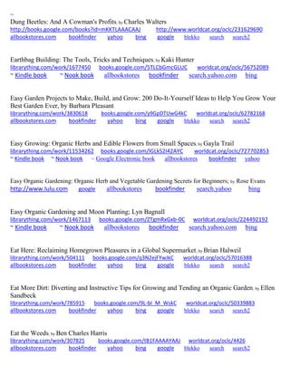 ~
Dung Beetles: And A Cowman's Profits; by Charles Walters
http://books.google.com/books?id=mKKTLAAACAAJ http://www.worldcat.org/oclc/231629690
allbookstores.com bookfinder yahoo bing google blekko search search2
Earthbag Building: The Tools, Tricks and Techniques; by Kaki Hunter
librarything.com/work/1677450 books.google.com/5TLCbGmcGLUC worldcat.org/oclc/56752089
~ Kindle book ~ Nook book allbookstores bookfinder search.yahoo.com bing
Easy Garden Projects to Make, Build, and Grow: 200 Do-It-Yourself Ideas to Help You Grow Your
Best Garden Ever, by Barbara Pleasant
librarything.com/work/3830618 books.google.com/y9GpDTUwG4kC worldcat.org/oclc/62782168
allbookstores.com bookfinder yahoo bing google blekko search search2
Easy Growing: Organic Herbs and Edible Flowers from Small Spaces; by Gayla Trail
librarything.com/work/11534262 books.google.com/lGLkS2I42AYC worldcat.org/oclc/727702853
~ Kindle book ~ Nook book ~ Google Electronic book allbookstores bookfinder yahoo
Easy Organic Gardening: Organic Herb and Vegetable Gardening Secrets for Beginners; by Rose Evans
http://www.lulu.com google allbookstores bookfinder search.yahoo bing
Easy Organic Gardening and Moon Planting; Lyn Bagnall
librarything.com/work/1467113 books.google.com/ZTgmRxGxb-0C worldcat.org/oclc/224492192
~ Kindle book ~ Nook book allbookstores bookfinder search.yahoo.com bing
Eat Here: Reclaiming Homegrown Pleasures in a Global Supermarket; by Brian Halweil
librarything.com/work/504111 books.google.com/q3N2ejFYwJkC worldcat.org/oclc/57016388
allbookstores.com bookfinder yahoo bing google blekko search search2
Eat More Dirt: Diverting and Instructive Tips for Growing and Tending an Organic Garden; by Ellen
Sandbeck
librarything.com/work/785915 books.google.com/9L-bI_M_WskC worldcat.org/oclc/50339883
allbookstores.com bookfinder yahoo bing google blekko search search2
Eat the Weeds; by Ben Charles Harris
librarything.com/work/307825 books.google.com/tB1FAAAAYAAJ worldcat.org/oclc/4426
allbookstores.com bookfinder yahoo bing google blekko search search2
 