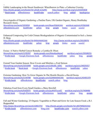 ~
Edible Landscaping in the Desert Southwest: Wheelbarrow to Plate; by Catherine Crowley
http://books.google.com/books?id=uDio8-sC2wMC http://www.worldcat.org/oclc/63205838
~ Nook book allbookstores bookfinder search.yahoo bing addall booksprice
Encyclopedia of Organic Gardening; by Pauline Pears, UK Garden Organic, Henry Doubleday
Research Assoc.
librarything.com/work/3203058 books.google.com/WywrPQAACAAJ worldcat.org/oclc/47062668
allbookstores.com bookfinder yahoo bing google blekko search search2
Enhanced Composting for Cold-Climate Biodegradation of Organic Contaminated in Soil; by James
D. Berg
http://books.google.com/books?id=9H9sHAAACAAJ http://www.worldcat.org/oclc/26528976
allbookstores.com bookfinder yahoo bing google blekko search search2
Essiac: A Native Herbal Cancer Remedy; by Cynthia B. Olsen
librarything.com/work/1378787 books.google.com/XdaoKpyNqjwC worldcat.org/oclc/39508255
~ Kindle book ~ Google Electronic book allbookstores bookfinder yahoo bing google
Extend Your Garden Season: Row Covers and Mulches; by Fred Stetson
librarything.com/work/1655048 books.google.com/o39si0G_bDkC worldcat.org/oclc/34029357
~ Kindle book ~ Nook book ~ Google Electronic book allbookstores bookfinder yahoo
Extreme Gardening: How To Grow Organic In The Hostile Deserts; by David Owens
librarything.com/work/1734788 books.google.com/G2ANAAAACAAJ worldcat.org/oclc/45401379
~ Kindle book allbookstores bookfinder search.yahoo bing
Fabulous Food from Every Small Garden; by Mary Horsfall
librarything.com/work/9182075 books.google.com/puAhOTscsxEC worldcat.org/oclc/317408486
~ Kindle book ~ Google Electronic book allbookstores bookfinder yahoo bing google
Fall and Winter Gardening: 25 Organic Vegetables to Plant and Grow for Late Season Food; by R.J.
Ruppenthal
http://www.librarything.com/work/12863754 http://books.google.com/books?id=cBO7MQEACAAJ
~ Kindle book allbookstores.com bing.com bookfinder.com search.yahoo.com
 