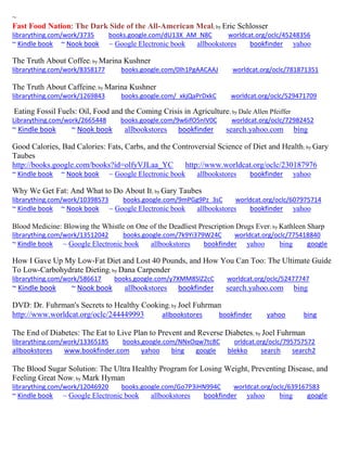 ~
Fast Food Nation: The Dark Side of the All-American Meal; by Eric Schlosser
librarything.com/work/3735 books.google.com/dU13X_AM_N8C worldcat.org/oclc/45248356
~ Kindle book ~ Nook book ~ Google Electronic book allbookstores bookfinder yahoo
The Truth About Coffee; by Marina Kushner
librarything.com/work/8358177 books.google.com/0lh1PgAACAAJ worldcat.org/oclc/781871351
The Truth About Caffeine; by Marina Kushner
librarything.com/work/1269843 books.google.com/_xkjQaPrDxkC worldcat.org/oclc/529471709
Eating Fossil Fuels: Oil, Food and the Coming Crisis in Agriculture; by Dale Allen Pfeiffer
Librarything.com/work/2665448 books.google.com/9w6ifO5nIV0C worldcat.org/oclc/72982452
~ Kindle book ~ Nook book allbookstores bookfinder search.yahoo.com bing
Good Calories, Bad Calories: Fats, Carbs, and the Controversial Science of Diet and Health; by Gary
Taubes
http://books.google.com/books?id=olfyVJLaa_YC http://www.worldcat.org/oclc/230187976
~ Kindle book ~ Nook book ~ Google Electronic book allbookstores bookfinder yahoo
Why We Get Fat: And What to Do About It; by Gary Taubes
librarything.com/work/10398573 books.google.com/9mPGg9Pz_3sC worldcat.org/oclc/607975714
~ Kindle book ~ Nook book ~ Google Electronic book allbookstores bookfinder yahoo
Blood Medicine: Blowing the Whistle on One of the Deadliest Prescription Drugs Ever; by Kathleen Sharp
librarything.com/work/13512042 books.google.com/7k9Yi379W24C worldcat.org/oclc/775418840
~ Kindle book ~ Google Electronic book allbookstores bookfinder yahoo bing google
How I Gave Up My Low-Fat Diet and Lost 40 Pounds, and How You Can Too: The Ultimate Guide
To Low-Carbohydrate Dieting; by Dana Carpender
librarything.com/work/586617 books.google.com/y7XMM8SlZ2cC worldcat.org/oclc/52477747
~ Kindle book ~ Nook book allbookstores bookfinder search.yahoo.com bing
DVD: Dr. Fuhrman's Secrets to Healthy Cooking; by Joel Fuhrman
http://www.worldcat.org/oclc/244449993 allbookstores bookfinder yahoo bing
The End of Diabetes: The Eat to Live Plan to Prevent and Reverse Diabetes; by Joel Fuhrman
librarything.com/work/13365185 books.google.com/NNxOqw7tc8C orldcat.org/oclc/795757572
allbookstores www.bookfinder.com yahoo bing google blekko search search2
The Blood Sugar Solution: The Ultra Healthy Program for Losing Weight, Preventing Disease, and
Feeling Great Now; by Mark Hyman
librarything.com/work/12046920 books.google.com/Go7P3iHN994C worldcat.org/oclc/639167583
~ Kindle book ~ Google Electronic book allbookstores bookfinder yahoo bing google
 