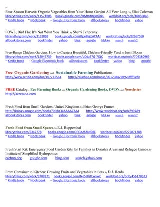~
Four-Season Harvest: Organic Vegetables from Your Home Garden All Year Long; by Eliot Coleman
librarything.com/work/11571806 books.google.com/QMHdDgkRjDkC worldcat.org/oclc/40856843
~ Kindle book ~ Nook book ~ Google Electronic book allbookstores bookfinder yahoo
FOWL, Bird Flu: It'n Not What You Think; by Sherri Tenpenny
librarything.com/work/3191868 books.google.com/Rgw8kgEACAAJ worldcat.org/oclc/82367560
allbookstores.com bookfinder yahoo bing google blekko search search2
Free-Range Chicken Gardens: How to Create a Beautiful, Chicken-Friendly Yard; by Jessi Bloom
librarything.com/work/12047739 books.google.com/uDdz57G-7jQC worldcat.org/oclc/704380969
~ Kindle book ~ Google Electronic book allbookstores bookfinder yahoo bing google
Free Organic Gardening and Sustainable Farming Publications
http://www.scribd.com/doc/107731564 http://calameo.com/books/001708429b920ffff5ef0
FREE Catalog : Eco Farming Books and Organic Gardening Books, DVD’s and Newsletter
http://acresusa.com
Fresh Food from Small Gardens, United Kingdom; by Brian George Furner
http://books.google.com/books?id=fq3aAAAACAAJ http://www.worldcat.org/oclc/99789
allbookstores.com bookfinder yahoo bing google blekko search search2
Fresh Food from Small Spaces; by R.J. Ruppenthal
librarything.com/6347778 books.google.com/OPQXAfANf08C worldcat.org/oclc/225871288
~ Kindle book ~ Nook book ~ Google Electronic book allbookstores bookfinder yahoo
Fresh Start Kit: Emergency Food Garden Kits for Families in Disaster Areas and Refugee Camps; by
Institute of Simplified Hydroponics
carbon.org google.com bing.com search.yahoo.com
From Container to Kitchen: Growing Fruits and Vegetables in Pots; by D.J. Herda
librarything.com/work/9708271 books.google.com/No5HIztEwywC worldcat.org/oclc/456178623
~ Kindle book ~ Nook book ~ Google Electronic book allbookstores bookfinder yahoo
 