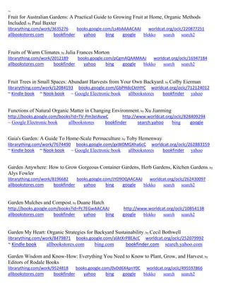 ~
Fruit for Australian Gardens: A Practical Guide to Growing Fruit at Home, Organic Methods
Included; by Paul Baxter
librarything.com/work/3635276 books.google.com/Ls4bAAAACAAJ worldcat.org/oclc/220877251
allbookstores.com bookfinder yahoo bing google blekko search search2
Fruits of Warm Climates; by Julia Frances Morton
librarything.com/work/2012189 books.google.com/pCgmAQAAMAAJ worldcat.org/oclc/16947184
allbookstores.com bookfinder yahoo bing google blekko search search2
Fruit Trees in Small Spaces: Abundant Harvests from Your Own Backyard; by Colby Eierman
librarything.com/work/12084193 books.google.com/GbPHdcCktHYC worldcat.org/oclc/712124012
~ Kindle book ~ Nook book ~ Google Electronic book allbookstores bookfinder yahoo
Functions of Natural Organic Matter in Changing Environment; by Xu Jianming
http://books.google.com/books?id=TV-Pm3eIAvwC http://www.worldcat.org/oclc/828409294
~ Google Electronic book allbookstores bookfinder search.yahoo bing google
Gaia's Garden: A Guide To Home-Scale Permaculture; by Toby Hemenway
librarything.com/work/7674490 books.google.com/gxW0MGXha6cC worldcat.org/oclc/262883159
~ Kindle book ~ Nook book ~ Google Electronic book allbookstores bookfinder yahoo
Garden Anywhere: How to Grow Gorgeous Container Gardens, Herb Gardens, Kitchen Gardens; by
Alys Fowler
librarything.com/work/8196682 books.google.com/JYD9OQAACAAJ worldcat.org/oclc/262430097
allbookstores.com bookfinder yahoo bing google blekko search search2
Garden Mulches and Compost; by Duane Hatch
http://books.google.com/books?id=Pc7EGwAACAAJ http://www.worldcat.org/oclc/10854138
allbookstores.com bookfinder yahoo bing google blekko search search2
Garden My Heart: Organic Strategies for Backyard Sustainability; by Cecil Bothwell
librarything.com/work/8479871 books.google.com/alAtXrP8EAcC worldcat.org/oclc/252079992
~ Kindle book allbookstores.com bing.com bookfinder.com search.yahoo.com
Garden Wisdom and Know-How: Everything You Need to Know to Plant, Grow, and Harvest; by
Editors of Rodale Books
librarything.com/work/9524818 books.google.com/0vDd6X4pnY0C worldcat.org/oclc/495597866
allbookstores.com bookfinder yahoo bing google blekko search search2
 