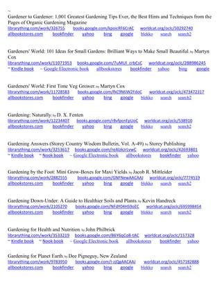 ~
Gardener to Gardener: 1,001 Greatest Gardening Tips Ever, the Best Hints and Techniques from the
Pages of Organic Gardening Magazine
librarything.com/work/326755 books.google.com/kpoicRF6CrAC worldcat.org/oclc/50292740
allbookstores.com bookfinder yahoo bing google blekko search search2
Gardeners' World: 101 Ideas for Small Gardens: Brilliant Ways to Make Small Beautiful; by Martyn
Cox
librarything.com/work/11071953 books.google.com/7uMUl_crbCsC worldcat.org/oclc/288986245
~ Kindle book ~ Google Electronic book allbookstores bookfinder yahoo bing google
Gardeners' World: First Time Veg Grower; by Martyn Cox
librarything.com/work/11728583 books.google.com/fkC9MJW2FdoC worldcat.org/oclc/473472317
allbookstores.com bookfinder yahoo bing google blekko search search2
Gardening: Naturally; by D. X. Fenten
librarything.com/work/12234407 books.google.com/r8vfpcnFpUoC worldcat.org/oclc/538910
allbookstores.com bookfinder yahoo bing google blekko search search2
Gardening Answers (Storey Country Wisdom Bulletin, Vol. A-49); by Storey Publishing
librarything.com/work/3253617 books.google.com/reAlzkJrLvwC worldcat.org/oclc/42693801
~ Kindle book ~ Nook book ~ Google Electronic book allbookstores bookfinder yahoo
Gardening by the Foot: Mini Grow-Boxes for Maxi Yields; by Jacob R. Mittleider
librarything.com/work/2882555 books.google.com/GNFNewAACAAJ worldcat.org/oclc/7774519
allbookstores.com bookfinder yahoo bing google blekko search search2
Gardening Down-Under: A Guide to Healthier Soils and Plants; by Kevin Handreck
librarything.com/work/2105270 books.google.com/NFdY04HS9oEC worldcat.org/oclc/695998454
allbookstores.com bookfinder yahoo bing google blekko search search2
Gardening for Health and Nutrition; by John Philbrick
librarything.com/work/3533219 books.google.com/86Y6qCo8-tAC worldcat.org/oclc/157328
~ Kindle book ~ Nook book ~ Google Electronic book allbookstores bookfinder yahoo
Gardening for Planet Earth; by Dee Pigneguy, New Zealand
librarything.com/work/9783950 books.google.com/I-zjQgAACAAJ worldcat.org/oclc/457182888
allbookstores.com bookfinder yahoo bing google blekko search search2
 