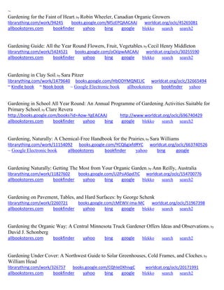 ~
Gardening for the Faint of Heart; by Robin Wheeler, Canadian Organic Growers
librarything.com/work/94245 books.google.com/M5zEPQAACAAJ worldcat.org/oclc/45265081
allbookstores.com bookfinder yahoo bing google blekko search search2
Gardening Guide: All the Year Round Flowers, Fruit, Vegetables; by Cecil Henry Middleton
librarything.com/work/5424521 books.google.com/oCklpwAACAAJ worldcat.org/oclc/30255590
allbookstores.com bookfinder yahoo bing google blekko search search2
Gardening in Clay Soil; by Sara Pitzer
librarything.com/work/1479640 books.google.com/HbODYMQNELIC worldcat.org/oclc/32665494
~ Kindle book ~ Nook book ~ Google Electronic book allbookstores bookfinder yahoo
Gardening in School All Year Round: An Annual Programme of Gardening Activities Suitable for
Primary School; by Clare Revera
http://books.google.com/books?id=Aow-YgEACAAJ http://www.worldcat.org/oclc/696740429
allbookstores.com bookfinder yahoo bing google blekko search search2
Gardening, Naturally: A Chemical-Free Handbook for the Prairies; by Sara Williams
librarything.com/work/11154092 books.google.com/YCQ6gixfdRYC worldcat.org/oclc/663740526
~ Google Electronic book allbookstores bookfinder yahoo bing google
Gardening Naturally: Getting The Most from Your Organic Garden; by Ann Reilly, Australia
librarything.com/work/11827602 books.google.com/U2PsiASpd7IC worldcat.org/oclc/154700776
allbookstores.com bookfinder yahoo bing google blekko search search2
Gardening on Pavement, Tables, and Hard Surfaces: by George Schenk
librarything.com/work/2260721 books.google.com/cMEWV-ima-MC worldcat.org/oclc/51967398
allbookstores.com bookfinder yahoo bing google blekko search search2
Gardening the Organic Way: A Central Minnesota Truck Gardener Offers Ideas and Observations; by
David J. Schonberg
allbookstores.com bookfinder yahoo bing google blekko search search2
Gardening Under Cover: A Northwest Guide to Solar Greenhouses, Cold Frames, and Cloches; by
William Head
librarything.com/work/326757 books.google.com/CQhleOXhivgC worldcat.org/oclc/20171991
allbookstores.com bookfinder yahoo bing google blekko search search2
 