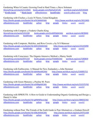 ~
Gardening When It Counts: Growing Food in Hard Times; by Steve Solomon
librarything.com/work/1114565 books.google.com/lbohaJCxFnAC worldcat.org/oclc/62535644
~ Kindle book ~ Nook book allbookstores bookfinder search.yahoo.com bing
Gardening with Cloches; by Louis N Flawn, United Kingdom
http://books.google.com/books?id=aFtCAAAAYAAJ http://www.worldcat.org/oclc/3012403
allbookstores.com bookfinder yahoo bing google blekko search search2
Gardening with Compost; by Frederic Charles King
librarything.com/work/5355240 books.google.com/tmA9PQAACAAJ worldcat.org/oclc/4878042
allbookstores.com bookfinder yahoo bing google blekko search search2
Gardening with Composts, Mulches, and Row Covers; by by N S Mansour
http://books.google.com/books?id=6GFLOAAACAAJ http://www.worldcat.org/oclc/15145090
allbookstores.com bookfinder yahoo bing google blekko search search2
Gardening with Conscience: The Organic-Intensive Method; by Marny Smith
librarything.com/work/2971154 books.google.com/yuYTAAAACAAJ worldcat.org/oclc/7280839
allbookstores.com bookfinder yahoo bing google blekko search search2
Gardening with Earthworms: A Manual for New Zealanders; by John Stemmer
http://books.google.com/books?id=xbHtXwAACAAJ http://www.worldcat.org/oclc/156005711
allbookstores.com bookfinder yahoo bing google blekko search search2
Gardening with Green Manures; by Pauline M. Pears
http://books.google.com/books?id=vtYfMgAACAAJ http://www.worldcat.org/oclc/152375742
allbookstores.com bookfinder yahoo bing google blekko search search2
Gardening with SPROUTS: A How-to Guide to Understanding Organic Gardening and Design; by
Daniel A Atlas
http://books.google.com/books?id=jgRMWNzvU3gC http://www.worldcat.org/oclc/388032342
allbookstores.com bookfinder yahoo bing google blekko search search2
Gardening without Peat: The Friends of the Earth Guide to Peat Alternatives; by Graham Howell
http://books.google.com/books?id=ID8cAAAACAAJ http://www.worldcat.org/oclc/24751168
allbookstores.com bookfinder yahoo bing google blekko search search2
 