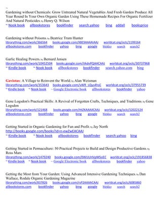 ~
Gardening without Chemicals: Grow Untreated Natural Vegetables And Fresh Garden Produce All
Year Round In Your Own Organic Garden Using These Homemade Recipes For Organic Fertilizer
And Natural Pesticides; by Henry Q. Wilson
~ Nook book allbookstores bookfinder search.yahoo bing addall booksprice
Gardening without Poisons; by Beatrice Trum Hunter
librarything.com/work/366564 books.google.com/X8E9AAAAIAAJ worldcat.org/oclc/1199164
allbookstores.com bookfinder yahoo bing google blekko search search2
Garlic Healing Powers; by Bernard Jensen
librarything.com/work/10452504 books.google.com/VkdvPQAACAAJ worldcat.org/oclc/30737968
~ Kindle book ~ Nook book allbookstores bookfinder search.yahoo.com bing
Gaviotas: A Village to Reinvent the World; by Alan Weisman
librarything.com/work/353643 books.google.com/vWR_LQys4hsC worldcat.org/oclc/37955739
~ Kindle book ~ Nook book ~ Google Electronic book allbookstores bookfinder yahoo
Gene Logsdon's Practical Skills: A Revival of Forgotten Crafts, Techniques, and Traditions; by Gene
Logsdon
librarything.com/work/121468 books.google.com/HtZKAAAACAAJ worldcat.org/oclc/12022124
allbookstores.com bookfinder yahoo bing google blekko search search2
Getting Started in Organic Gardening for Fun and Profit; by Jay North
http://books.google.com/books?id=n-ewZwEACAAJ
~ Kindle book ~ Nook book allbookstores bookfinder search.yahoo bing
Getting Started in Permaculture: 50 Practical Projects to Build and Design Productive Gardens; by
Ross Mars
librarything.com/work/1479240 books.google.com/0WUUHVpMSoEC worldcat.org/oclc/191856838
~ Kindle book ~ Nook book ~ Google Electronic book allbookstores bookfinder yahoo
Getting the Most from Your Garden: Using Advanced Intensive Gardening Techniques; by Dan
Wallace, Rodale Organic Gardening Magazine
librarything.com/work/837826 books.google.com/rsP2AAAACAAJ worldcat.org/oclc/6085860
allbookstores.com bookfinder yahoo bing google blekko search search2
 