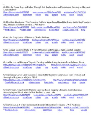 ~
Gold in the Grass: Rags to Riches Through Soil Reclamation and Sustainable Farming; by Margaret
Leatherbarrow
librarything.com/work/8598047 books.google.com/2S6nOwAACAAJ worldcat.org/oclc/3474766
allbookstores.com bookfinder yahoo bing google blekko search search2
Golden Gate Gardening: The Complete Guide to Year-Round Food Gardening in the San Francisco
Bay Area and Coastal California; by Pam Peirce
librarything.com/work/305892 books.google.com/TFv2PwAACAAJ worldcat.org/oclc/38168316
~ Kindle book ~ Nook book allbookstores bookfinder search.yahoo.com bing
Grass, the Forgiveness of Nature; by Charles Walters
librarything.com/work/8987712 books.google.com/zSfuPQAACAAJ worldcat.org/oclc/70174552
allbookstores.com bookfinder yahoo bing google blekko search search2
Great Garden Gadgets: Make-It-Yourself Gizmos and Projects; by Fern Marshall Bradley
librarything.com/work/639109 books.google.com/cjALAAAACAAJ worldcat.org/oclc/45890319
allbookstores.com bookfinder yahoo bing google blekko search search2
Green Harvest: A History of Organic Farming and Gardening in Australia; by Rebecca Jones
http://books.google.com/books?id=fXlumxpqbeUC http://www.worldcat.org/oclc/714770262
allbookstores.com bookfinder yahoo bing google blekko search search2
Green Manure/Cover Crop Systems of Smallholder Farmers: Experiences from Tropical and
Subtropical Regions; by Marjatta Eilittä
http://books.google.com/books?id=wJCsTXueFVcC http://www.worldcat.org/oclc/56758953
~ Google Electronic book allbookstores bookfinder search.yahoo bing google
Green Urban Living: Simple Steps to Growing Food, Keeping Chickens, Worm Farming,
Beekeeping and Much More in New Zealand; by Janet Luke
librarything.com/work/12942647 books.google.com/qL2suAAACAAJ worldcat.org/oclc/740445997
allbookstores.com bookfinder yahoo bing google blekko search search2
Green Up: An A-Z of Environmentally Friendly Home Improvements; by Will Anderson
librarything.com/work/8607410 books.google.com/tj9GVspGcYEC worldcat.org/oclc/148320721
~ Kindle.uk book allbookstores bookfinder yahoo bing google
 