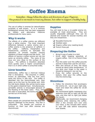 Purification Support Patient Resources | Coffee Enema 
Coffee Enema 
Remember: Always follow the advice and directions of your Physician. 
This protocol is not meant to treat any disease, but rather to support a healthy body. 
The use of coffee in enemas for detoxification 
purposes is well known. It is a common 
herbalogical remedy that has been suggested 
by holistic and alternative medicine 
professionals for many years. 
Why it works 
The effects of a coffee enema are different 
than a saline enema. The most important 
difference between a saline enema and a 
coffee enema is the presence of caffeine in 
the coffee. Caffeine, theophylline and 
theobromine, combine to stimulate the 
relaxation of smooth muscles causing 
dilatation of blood vessels and bile ducts. The 
effects of having a coffee enema are not the 
same as drinking coffee. The veins of the 
anus are very close to the surface of the 
tissue. The caffeine is therefore absorbed 
more quickly (and in higher concentration) 
than it is in when coffee is consumed orally. 
Liver benefits 
Additionally, coffee has a chemical makeup 
that is stimulative. The enzymes in coffee, 
known as palmitates, help the liver carry 
away the toxins in bile acid. The coffee is 
absorbed into the hemorrhoidal vein, then 
taken up to the liver by the portal vein. With 
the bile ducts dilated, bile carries toxins away 
to the gastro-intestinal tract. Simultaneously, 
peristaltic activity is encouraged because of 
the flooding of the lower colon. Thus, when 
the colon is evacuated, the toxins and bile are 
carried out of the body. 
Concerns 
Many people are concerned that the body will 
become 'addicted' to the enema. This fear is 
unfounded. The bowels can continue to 
function on their own after enemas are 
discontinued. 
Supplies 
You will need to buy a re-usable enema kit, 
available at most pharmacies. They are 
usually disposable (although they can be 
cleaned and reused for several months) and 
they are inexpensive. 
 Reusable Enema Kit 
 Distilled water 
 Organic coffee (any roasting level) 
 French Press pot 
Preparing the Coffee 
• Bring 8 cups of water to a boil. 
• Grind eight heaping spoonfuls of 
organic coffee. Put it in a French Press 
pot. 
• Pour the water over the coffee grounds 
and let it steep then cool for one hour. 
• After this amount of time, the liquid 
should be about body temperature. If 
you stick your finger in the water it 
should be lukewarm, but not hot. 
• Press the coffee grounds to the 
bottom, then pour the coffee liquid 
into the enema bag. 
Directions 
1. Follow the directions that accompany 
the enema kit. Lie on your right side, 
inject and retain the coffee for 10-20 
minutes. 
2. We recommend lightly massaging your 
abdomen from left to right (up the left 
side, and then left to right just below 
the navel). 
3. Additionally, we recommend changing 
positions while retaining the coffee. 
After a few minutes turn over onto 
your back, a few minutes later switch 
to your left side before evacuating 
your bowels. 
v1.0 | Courtesy of www.PurificationSupport.com Page 1 of 1 
