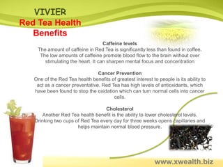 VIVIER
Red Tea Health
   Benefits
                                   Caffeine levels
    The amount of caffeine in Red Tea is significantly less than found in coffee.
     The low amounts of caffeine promote blood flow to the brain without over
       stimulating the heart. It can sharpen mental focus and concentration

                                Cancer Prevention
   One of the Red Tea health benefits of greatest interest to people is its ability to
    act as a cancer preventative. Red Tea has high levels of antioxidants, which
   have been found to stop the oxidation which can turn normal cells into cancer
                                       cells.

                                  Cholesterol
       Another Red Tea health benefit is the ability to lower cholesterol levels.
   Drinking two cups of Red Tea every day for three weeks opens capillaries and
                      helps maintain normal blood pressure.




                                                             www.xwealth.biz
 