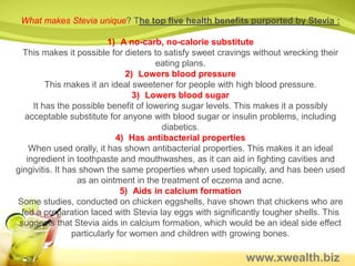 Healthy Sugar Alternative
Stevia is a natural sweetener derived from the sweetleaf plant.
It’s 300x as sweet as sugar, so it only takes a small amount to
         produce the same sweet taste as cane sugar.

  Stevia has been used as a sweetener in many cultures for
 centuries, but is only recently gaining acceptance as a sugar
substitute in the United States. It was first introduced in the US
           in the mid 1990s as an herbal supplement.

                 It was approved by the FDA.


            Stevia and Antioxidants

Stevia is an antioxidant. Antioxidants help
your body fight off the damage caused by
  free radicals (and limiting free radical
aging). Stevia, as with all plants, contains
         a number of antioxidants.
                            www.xwealth.biz
 