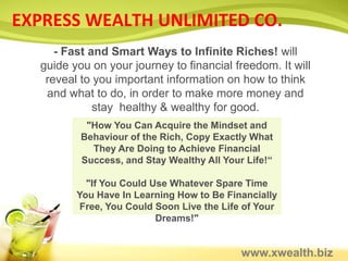 EXPRESS WEALTH UNLIMITED CO.
     - Fast and Smart Ways to Infinite Riches! will
  guide you on your journey to financial freedom. It will
   reveal to you important information on how to think
   and what to do, in order to make more money and
             stay healthy & wealthy for good.
           "How You Can Acquire the Mindset and
          Behaviour of the Rich, Copy Exactly What
            They Are Doing to Achieve Financial
          Success, and Stay Wealthy All Your Life!“

           "If You Could Use Whatever Spare Time
         You Have In Learning How to Be Financially
          Free, You Could Soon Live the Life of Your
                          Dreams!"


                                            www.xwealth.biz
 