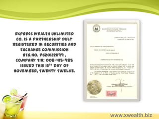 Express Wealth Unlimited
  Co. is a partnership duly
registered in Securities and
    Exchange Commission
     REG.NO. PG201221199 ,
 COMPANY TIN: 008-415-985
    issued this 16th day of
November, Twenty Twelve.




                               www.xwealth.biz
 