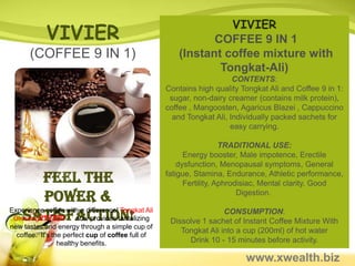 VIVIER
            VIVIER                                           COFFEE 9 IN 1
      (COFFEE 9 IN 1)                                 (Instant coffee mixture with
                                                              Tongkat-Ali)
                                                                       CONTENTS:
                                                   Contains high quality Tongkat Ali and Coffee 9 in 1:
                                                    sugar, non-dairy creamer (contains milk protein),
                                                   coffee , Mangoosten, Agaricus Blazei , Cappuccino
                                                     and Tongkat Ali, Individually packed sachets for
                                                                      easy carrying.

                                                                     TRADITIONAL USE:
                                                         Energy booster, Male impotence, Erectile
                                                       dysfunction, Menopausal symptoms, General
          Feel the                                 fatigue, Stamina, Endurance, Athletic performance,
                                                         Fertility, Aphrodisiac, Mental clarity, Good
          Power &                                                         Digestion.


    Satisfaction!
Experience coffee with a difference! Tongkat Ali
 GinsengVIVIER       now provides tantalizing
                                                                    CONSUMPTION:
                                                    Dissolve 1 sachet of Instant Coffee Mixture With
new tastes and energy through a simple cup of
                                                       Tongkat Ali into a cup (200ml) of hot water
  coffee. It's the perfect cup of coffee full of
                 healthy benefits.                       Drink 10 - 15 minutes before activity.

                                                                          www.xwealth.biz
 