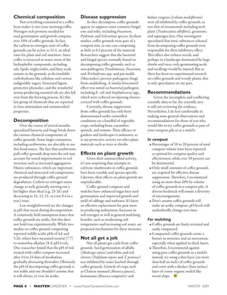 Chemical composition 
Not everything contained in a coffee 
bean makes it into your morning coffee. 
Nitrogen-rich proteins needed for 
seed germination and growth comprise 
over 10% of coffee grounds. In fact, 
the carbon-to-nitrogen ratio of coffee 
grounds can be as low as 11:1, an ideal 
ratio for plant and soil nutrition. Since 
coffee is extracted in water, most of the 
hydrophobic compounds, including 
oils, lipids, triglycerides, and fatty acids 
remain in the grounds, as do insoluble 
carbohydrates like cellulose and various 
indigestible sugars. Structural lignin, 
protective phenolics, and the wonderful 
aroma-producing essential oils are also left 
over from the brewing process. It’s this 
last group of chemicals that are reported 
to have antioxidant and antimicrobial 
properties. 
Decomposition 
Over the course of several months, 
specialized bacteria and fungi break down 
the various chemical components of 
coffee grounds. Some larger consumers, 
including earthworms, are also able to use 
this food source. The fact that earthworms 
pull coffee grounds deep into the soil may 
account for noted improvements in soil 
structure such as increased aggregation. 
Humic substances, which are important 
chemical and structural soil components, 
are produced through coffee ground 
degradation. Carbon-to-nitrogen ratios 
change as well, generally starting out a 
bit higher than ideal (e.g. 25-26) and 
decreasing to 21, 13, 11, or even 9.4 in a 
year’s time. 
Less straightforward are the changes 
in pH that occur during decomposition. 
A commonly held assumption states that 
coffee grounds are acidic, but this does 
not hold true experimentally. While two 
studies on coffee ground composting 
reported mildly acidic pHs of 4.6 and 
5.26, others have measured neutral (7.7) 
to somewhat alkaline (8.4) pH levels. 
One researcher found that the pH of soil 
treated with coffee compost increased 
after 14 to 21 days of incubation, 
gradually decreasing thereafter. Obviously 
the pH of decomposing coffee grounds is 
not stable and one shouldn’t assume that 
it will always, or ever, be acidic. 
Disease suppression 
As they decompose, coffee grounds 
appear to suppress some common fungal 
rots and wilts, including Fusarium, 
Pythium, and Sclerotinia species. In these 
studies, coffee grounds were part of a 
compost mix, in one case comprising 
as little as 0.5 percent of the material. 
Researchers suggest that the bacterial 
and fungal species normally found on 
decomposing coffee grounds, such as 
non-pathogenic Pseudomonas, Fusarium, 
and Trichoderma spp. and pin molds 
(Mucorales), prevent pathogenic fungi 
from establishing. A similar biocontrol 
effect was noted on bacterial pathogens 
including E. coli and Staphylococcus spp., 
which were reduced on ripening cheeses 
covered with coffee grounds. 
Currently, disease suppression 
from coffee grounds has only been 
demonstrated under controlled 
conditions on a handful of vegetable 
crops, including bean, cucumber, 
spinach, and tomato. Their efficacy in 
gardens and landscapes is unknown, as 
is any protective activity on other plant 
materials such as trees or shrubs. 
Effects on plant growth 
Given their antimicrobial activity, 
it’s not surprising that attempts to 
cultivate mushrooms in coffee grounds 
have been variable and species-specific. 
Likewise, their effects on plant growth are 
unpredictable. 
Coffee ground composts and 
mulches have enhanced sugar beet seed 
germination and improved growth and 
yield of cabbage and soybeans. It’s been 
an effective replacement for peat moss 
in producing anthuriums. Increases in 
soil nitrogen as well as general mulching 
benefits, such as moderating soil 
temperature and increasing soil water, are 
proposed mechanisms for these increases. 
Not all get a jolt 
Not all plants get a jolt from coffee 
grounds. Seed germination of alfalfa 
(Medicago sativa) and white and red 
clovers (Trifolium repens and T. pratense) 
was inhibited by water leached through 
coffee grounds. Growth of crops such 
as Chinese mustard (Brassica juncea), 
komatsuna (Brassica campestris) and 
Italian ryegrass (Lolium multiflorum) 
were all inhibited by coffee grounds, as 
was that of ornamentals including inch 
plant (Tradescantia albiflora), geranium, 
and asparagus fern. One investigator 
speculated that toxic substances released 
from decomposing coffee grounds were 
responsible for their inhibitory effect. 
This effect also reduces weeds, and 
perhaps in a landscape dominated by large 
shrubs and trees, only germinating seeds 
and seedlings would be injured. But as 
there has been no experimental research 
on coffee grounds and woody plants, this 
is only speculation on my part. 
Recommendations 
Given the incomplete and conflicting 
scientific data so far, the scientific jury 
is still out reviewing the evidence. 
Nevertheless, I do feel comfortable in 
making some general observations and 
recommendations for those of you who 
would like to try coffee grounds as part of 
your compost pile or as a mulch: 
In compost 
• Percentages of 10 to 20 percent of total 
compost volume have been reported 
as optimal for compost quality and 
effectiveness, while over 30 percent can 
be detrimental. 
• Only small amounts of coffee grounds 
are required for effective disease 
suppression. Therefore, I recommend 
using no more than 20% by volume 
of coffee grounds in a compost pile. A 
diverse feedstock will ensure a diversity 
of microorganisms. 
• Don’t assume coffee grounds will 
make an acidic compost; pH levels will 
undoubtedly change over time. 
For mulching 
• Coffee grounds are finely textured and 
easily compacted. 
• Compacted coffee grounds create a 
barrier to moisture and air movement, 
especially when applied in thick layers. 
• Therefore, I recommend against 
using pure coffee grounds as a mulch; 
instead, try using a thin layer (no more 
than half an inch) of coffee grounds 
and cover with a thicker (four inches) 
layer of coarse organic mulch like 
wood chips. n 
PAGE 4 • MASTERGARDENER • www.MasterGardenerOnline.com WINTER 2009 
