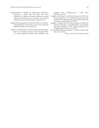 Caffeine and used coffee grounds effects on Aedes aegypti 429 
Titenko-Holland N, Windham G, Kolachana P, Reinisch F, 
Parvatham S, Osorio AM and Smith MT (1997) 
Genotoxicity of malathion in human lymphocytes assessed 
using the micronucleus assay in vitro and in vivo: a study of 
malathion-exposed workers. Mutat Res 388(1):85-95. 
Topaktas M, Rencuzogullari E and Ila HB (1996) In vivo chromo-somal 
aberrations in bone marrow cells of rats treated with 
Marshal. Mutat Res 371(3-4):259-264. 
Vaughan A and Hemingway J (1995) Mosquito carboxylesterase 
Estα21 (A2): cloning and sequence of the full-length cDNA 
for a major insecticide resistance gene worldwide in the 
mosquito Culex quinquefasciatus. J Biol Chem 
270(28):1744-1749. 
Vaughan A, Rocheleau T and Ffrench-Constant R (1997) Site-directed 
mutagenesis of an acetylcholinesterase gene from 
the yellow fever mosquito Aedes aegypti confers insecticide 
insensitivity. Exp Parasitol 87:237-244. 
Vaughan A, Chadee DD and Ffrench-Constant R (1998) Bio-chemical 
monitoring of organophosphorus and carbamate 
insecticide resistance in Aedes aegypti mosquitoes from 
Trinidad. Med Vet Entomol 12:318-321. 
Zar JH (1999) Biostatistical analysis. 4th edition. Prentice Hall, 
New Jersey, 663 pp. 
Editor: André Luiz Paranhos Perondini 
