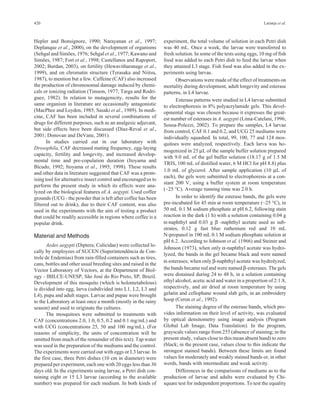 420 Laranja et al. 
Hepler and Bonsignore, 1990; Narayanan et al., 1997; 
Deplanque et al., 2000), on the development of organisms 
(Sehgal and Simões, 1976; Sehgal et al., 1977; Kawano and 
Simões, 1987; Fort et al., 1998; Castellanos and Rapoport, 
2002; Burdan, 2003), on fertility (Hewavitharanage et al., 
1999), and on chromatin structure (Terasaka and Niitsu, 
1987), to mention but a few. Caffeine (CAF) also increased 
the production of chromosomal damage induced by chemi-cals 
or ionizing radiation (Timson, 1977; Targa and Rodri-guez, 
1982). In relation to mutagenicity, results for the 
same organism in literature are occasionally antagonistic 
(MacPhee and Leyden, 1985; Sasaki et al., 1989). In medi-cine, 
CAF has been included in several combinations of 
drugs for different purposes, such as an analgesic adjuvant, 
but side effects have been discussed (Díaz-Reval et al., 
2001; Donovan and DeVane, 2001). 
In studies carried out in our laboratory with 
Drosophila, CAF decreased mating frequency, egg-laying 
capacity, fertility and longevity, and increased develop-mental 
time and pre-copulation duration (Itoyama and 
Bicudo, 1992; Itoyama et al., 1995; 1998). These results 
and other data in literature suggested that CAF was a prom-ising 
tool for alternative insect control and encouraged us to 
perform the present study in which its effects were ana-lyzed 
on the biological features of A. aegypti. Used coffee 
grounds (UCG - the powder that is left after coffee has been 
filtered out to drink), due to their CAF content, was also 
used in the experiments with the aim of testing a product 
that could be readily accessible in regions where coffee is a 
popular drink. 
Material and Methods 
Aedes aegypti (Diptera; Culicidae) were collected lo-cally 
by employees of SUCEN (Superintendência de Con-trole 
de Endemias) from rain-filled containers such as tires, 
cans, bottles and other usual breeding sites and raised in the 
Vector Laboratory of Vectors, at the Department of Biol-ogy 
- IBILCE-UNESP, São José do Rio Preto, SP, Brazil. 
Development of this mosquito (which is holometabolous) 
is divided into egg, larva (subdivided into L1, L2, L3 and 
L4), pupa and adult stages. Larvae and pupae were brought 
to the Laboratory at least once a month (mostly in the rainy 
season) and used to originate the cultures. 
The mosquitoes were submitted to treatments with 
CAF (concentrations 2.0, 1.0, 0.5, 0.2 and 0.1 mg/mL) and 
with UCG (concentrations 25, 50 and 100 mg/mL). (For 
reasons of simplicity, the units of concentration will be 
omitted from much of the remainder of this text). Tap water 
was used in the preparation of the mediums and the control. 
The experiments were carried out with eggs or L3 larvae. In 
the first case, three Petri dishes (10 cm in diameter) were 
prepared per experiment, each one with 20 eggs less than 30 
days old. In the experiments using larvae, a Petri dish con-taining 
eight or 15 L3 larvae (according to the available 
number) was prepared for each medium. In both kinds of 
experiment, the total volume of solution in each Petri dish 
was 40 mL. Once a week, the larvae were transferred to 
fresh solution. In some of the tests using eggs, 10 mg of fish 
food was added to each Petri dish to feed the larvae when 
they attained L3 stage. Fish food was also added in the ex-periments 
using larvae. 
Observations were made of the effect of treatments on 
mortality during development, adult longevity and esterase 
patterns, in L4 larvae. 
Esterase patterns were studied in L4 larvae submitted 
to electrophoresis in 8% polyacrylamide gels. This devel-opmental 
stage was chosen because it expresses the great-est 
number of esterases in A. aegypti (Lima-Catelani, 1996; 
Sousa-Polezzi, 2002). To prepare the samples, L4 larvae 
from control, CAF 0.1 and 0.2, and UCG 25 mediums were 
individually squashed. In total, 99, 100, 77 and 124 mos-quitoes 
were analyzed, respectively. Each larva was ho-mogenized 
in 25 μL of the sample buffer solution prepared 
with 9.0 mL of the gel buffer solution (18.17 g of 1.5 M 
TRIS, 100 mL of distilled water, 6 M HCl for pH 8.8) plus 
1.0 mL of glycerol. After sample application (10 μL of 
each), the gels were submitted to electrophoresis at a con-stant 
200 V, using a buffer system at room temperature 
(~25 °C). Average running time was 2.0 h. 
In order to identify the esterase bands, the gels were 
pre-incubated for 45 min at room temperature (~25 °C), in 
50 mL 0.1 M sodium phosphate at pH 6.2, following stain 
reaction in the dark (1 h) with a solution containing 0.04 g 
α-naphthyl and 0.03 g β -naphthyl acetate used as sub-strates, 
0.12 g fast blue ruthenium red and 10 mL 
N-propanol in 100 mL 0.1 M sodium phosphate solution at 
pH 6.2. According to Johnson et al. (1966) and Steiner and 
Johnson (1973), when only α-naphthyl acetate was hydro-lyzed, 
the bands in the gel became black and were named 
α-esterases; when only β-naphthyl acetate was hydrolyzed, 
the bands became red and were named β-esterases. The gels 
were distained during 24 to 48 h, in a solution containing 
ethyl alcohol, acetic acid and water in a proportion of 2:1:8, 
respectively, and air dried at room temperature by using 
gelatin and cellophane wound slab gels, in an embroidery 
hoop (Ceron et al., 1992). 
The staining degree of the esterase bands, which pro-vides 
information on their level of activity, was evaluated 
by optical densitometry using image analysis (Program 
Global Lab Image, Data Translation). In the program, 
grayscale values range from 255 (absence of staining; in the 
present study, values close to this mean absent band) to zero 
(black; in the present case, values close to this indicate the 
strongest stained bands). Between these limits are found 
values for moderately and weakly stained bands or, in other 
words, bands with intermediate and weak activity. 
Differences in the comparisons of mediums as to the 
production of larvae and adults were evaluated by Chi-square 
test for independent proportions. To test the equality 
 